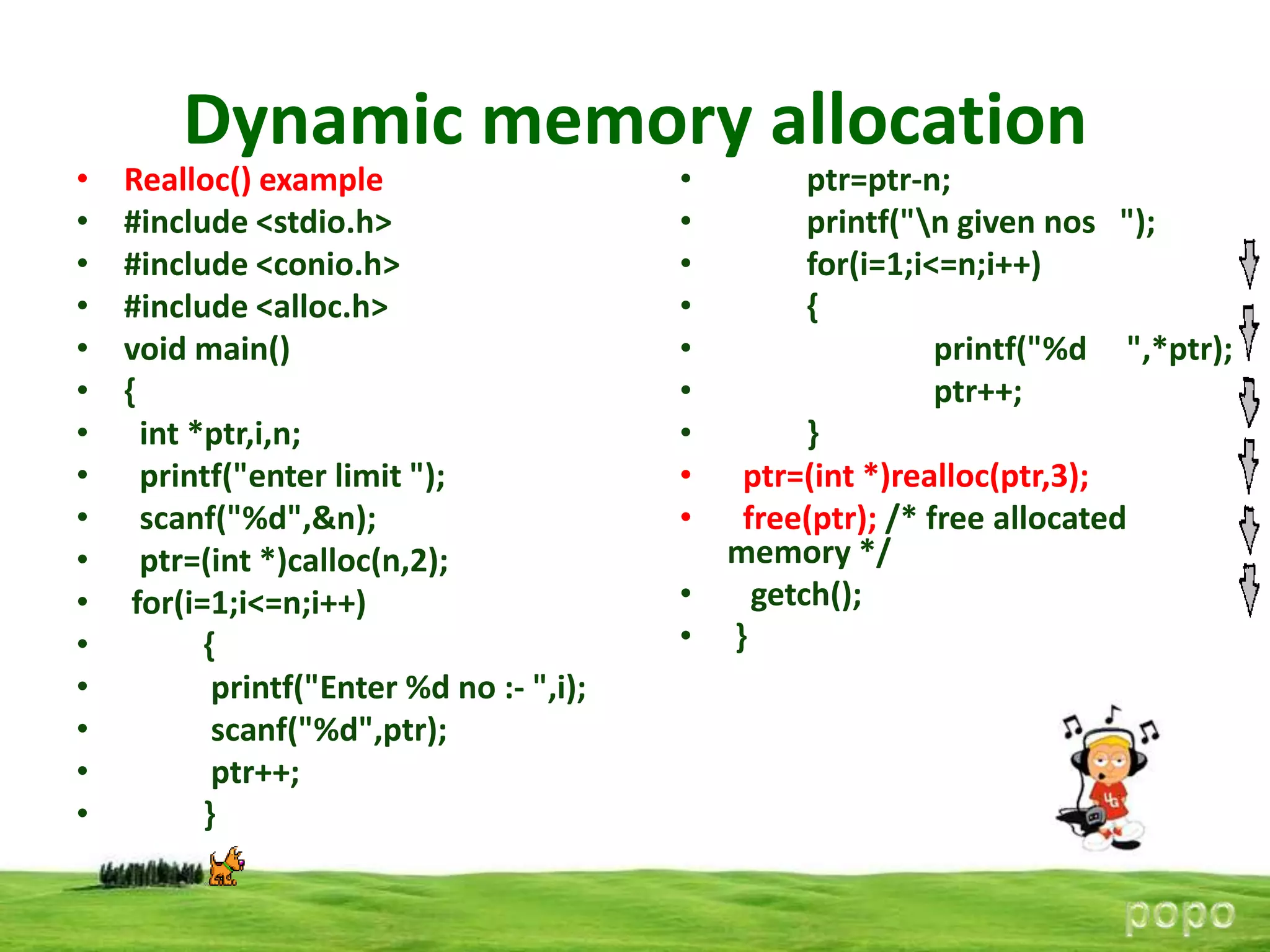 •
•
•
•
•
•
•
•
•
•
•
•
•
•
•
•

Dynamic memory allocation
Realloc() example
#include <stdio.h>
#include <conio.h>
#include <alloc.h>
void main()
{
int *ptr,i,n;
printf("enter limit ");
scanf("%d",&n);
ptr=(int *)calloc(n,2);
for(i=1;i<=n;i++)
{
printf("Enter %d no :- ",i);
scanf("%d",ptr);
ptr++;
}

•
•
•
•
•
•
•
•
•

ptr=ptr-n;
printf("n given nos ");
for(i=1;i<=n;i++)
{
printf("%d ",*ptr);
ptr++;
}
ptr=(int *)realloc(ptr,3);
free(ptr); /* free allocated
memory */
•
getch();
• }

 