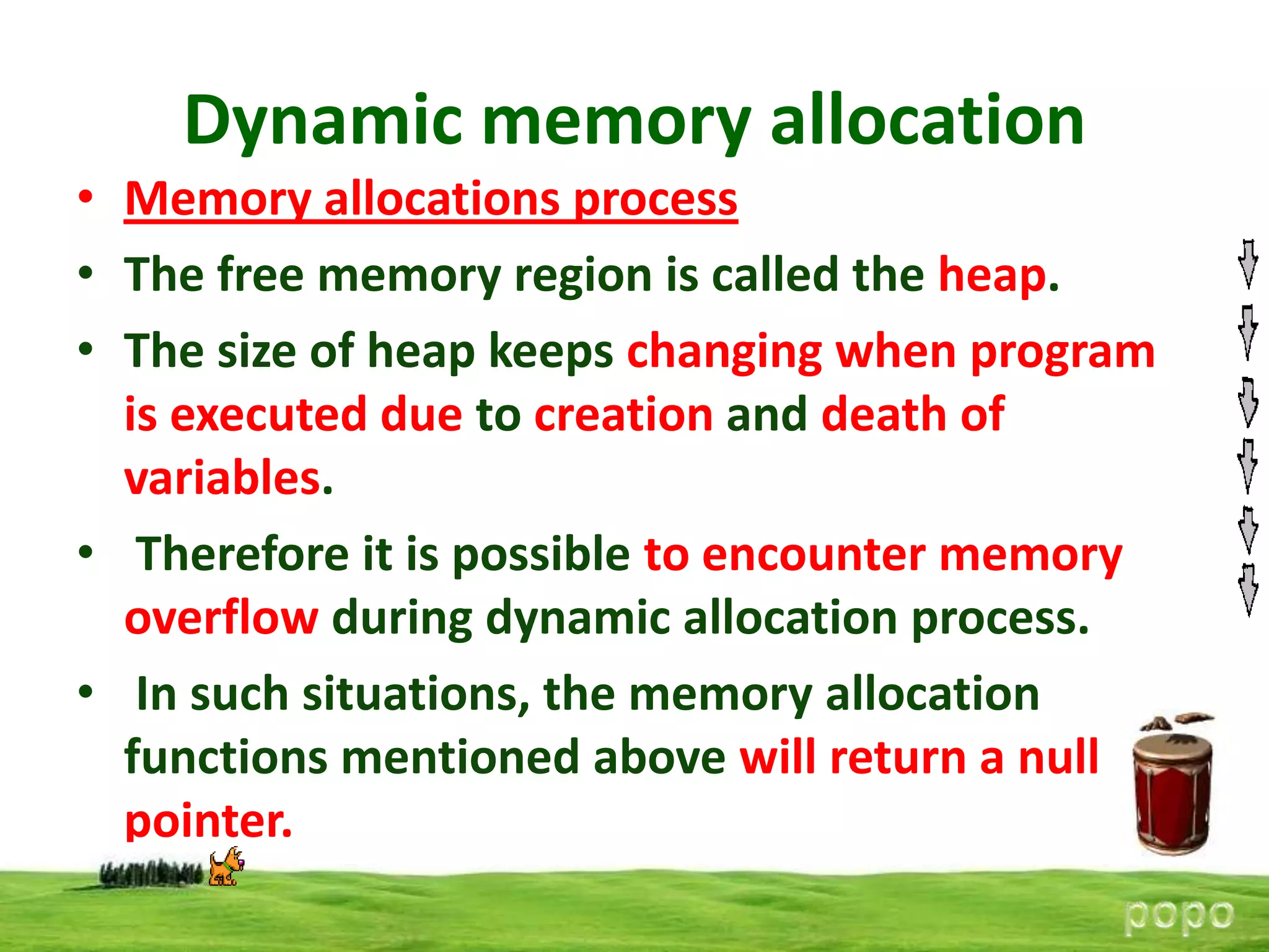 Dynamic memory allocation
• Memory allocations process
• The free memory region is called the heap.
• The size of heap keeps changing when program
is executed due to creation and death of
variables.
• Therefore it is possible to encounter memory
overflow during dynamic allocation process.
• In such situations, the memory allocation
functions mentioned above will return a null
pointer.

 