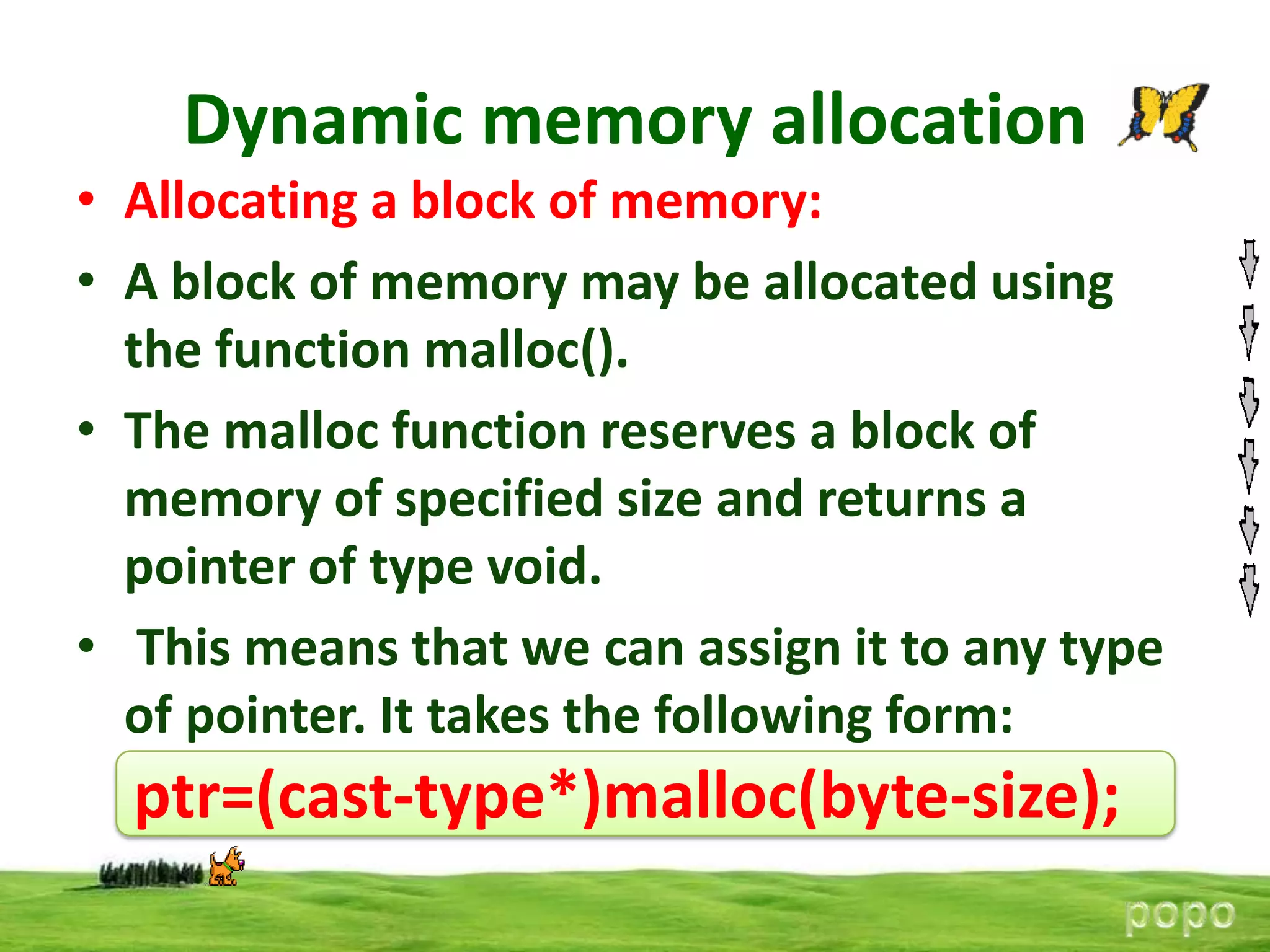 Dynamic memory allocation
• Allocating a block of memory:
• A block of memory may be allocated using
the function malloc().
• The malloc function reserves a block of
memory of specified size and returns a
pointer of type void.
• This means that we can assign it to any type
of pointer. It takes the following form:

ptr=(cast-type*)malloc(byte-size);

 