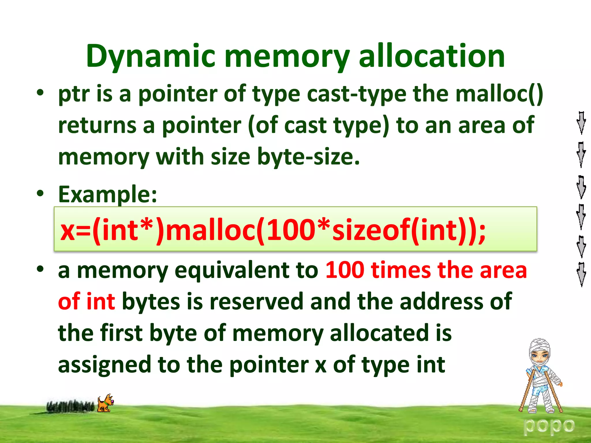 Dynamic memory allocation
• ptr is a pointer of type cast-type the malloc()
returns a pointer (of cast type) to an area of
memory with size byte-size.
• Example:

x=(int*)malloc(100*sizeof(int));
• a memory equivalent to 100 times the area
of int bytes is reserved and the address of
the first byte of memory allocated is
assigned to the pointer x of type int

 