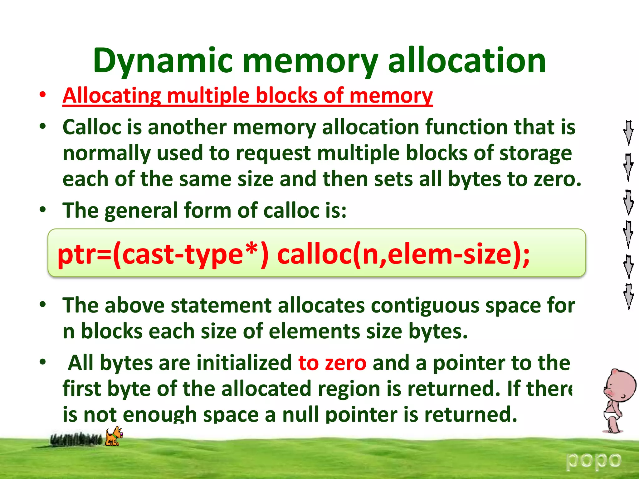 Dynamic memory allocation

• Allocating multiple blocks of memory
• Calloc is another memory allocation function that is
normally used to request multiple blocks of storage
each of the same size and then sets all bytes to zero.
• The general form of calloc is:

ptr=(cast-type*) calloc(n,elem-size);
• The above statement allocates contiguous space for
n blocks each size of elements size bytes.
• All bytes are initialized to zero and a pointer to the
first byte of the allocated region is returned. If there
is not enough space a null pointer is returned.

 