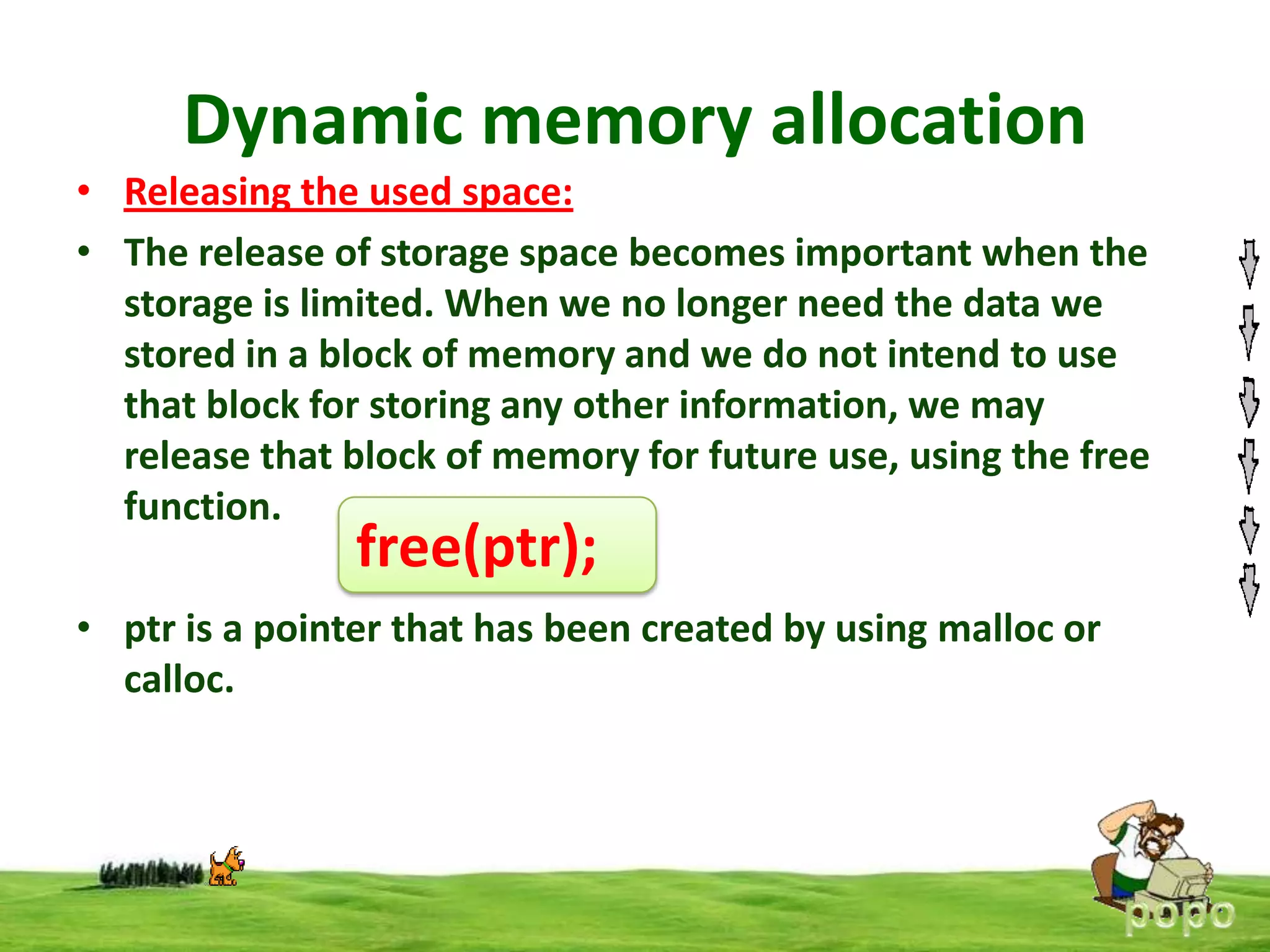 Dynamic memory allocation
• Releasing the used space:
• The release of storage space becomes important when the
storage is limited. When we no longer need the data we
stored in a block of memory and we do not intend to use
that block for storing any other information, we may
release that block of memory for future use, using the free
function.

free(ptr);

• ptr is a pointer that has been created by using malloc or
calloc.

 