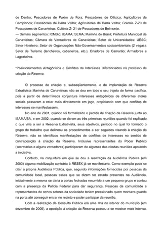 de Dentro; Pescadores de Puxim de Fora; Pescadores de Oiticica; Agricultores de
Campinhos; Pescadores de Barra Velha; Agricultores de Barra Velha; Colônia Z-20 de
Pescadores de Canavieiras; Colônia Z- 21 de Pescadores de Belmonte.
→ Demais segmentos: ICMBio; IBAMA; SEMA; Marinha do Brasil; Prefeitura Municipal de
Canavieiras; Câmara de Vereadores de Canavieiras; Setor de Universidades: UESC;
Setor Hoteleiro; Setor de Organizações Não-Governamentais socioambientais (2 vagas);
Setor de Turismo (lancheiros, cabaneiros, etc.); Criadores de Camarão; Armadores e
Lagosteiros.


*Posicionamentos Antagônicos e Conflitos de Interesses Diferenciados no processo de
criação da Reserva


       O processo de criação e, subseqüentemente, o de implantação da Reserva
Extrativista Marinha de Canavieiras não se deu em todo o seu trajeto de forma pacífica,
pois a partir de determinada conjuntura interesses antagônicos de diferentes atores
sociais passaram a estar mais diretamente em jogo, propiciando com que conflitos de
interesses se manifestassem.
       No ano de 2001, quando foi formalizado o pedido de criação da Reserva junto ao
IBAMA/BA, e em 2002, quando se deram as três primeiras reuniões quando foi explicado
o que viria a ser a Reserva Extrativista, seus objetivos, período no qual foi formado o
grupo de trabalho que delineou os procedimentos a ser seguidos visando à criação da
Reserva, não se identificou manifestações de conflitos de interesses no sentido de
contraposição à criação da Reserva. Inclusive representantes do Poder Público
(secretarias e alguns vereadores) participaram de algumas das citadas reuniões apoiando
a iniciativa.
       Contudo, na conjuntura em que se deu a realização da Audiência Pública (em
2003) alguma mobilização contrária à RESEX já se manifestava. Como exemplo pode se
citar a própria Audiência Pública, que, segundo informações fornecidas por pessoas da
comunidade local, pessoas essas que se dizem ter estado presentes na Audiência,
inicialmente a mesma se daria a portas fechadas resumido a um pequeno grupo e contou
com a presença da Polícia Federal para dar segurança. Pessoas da comunidade e
representantes de certos setores da sociedade teriam pressionado quem montava guarda
na porta até conseguir entrar no recinto e poder participar da reunião.
       Com a realização da Consulta Pública em uma Ilha no interior do município (em
dezembro de 2005), a oposição à criação da Reserva passou a se mostrar mais intensa,
 