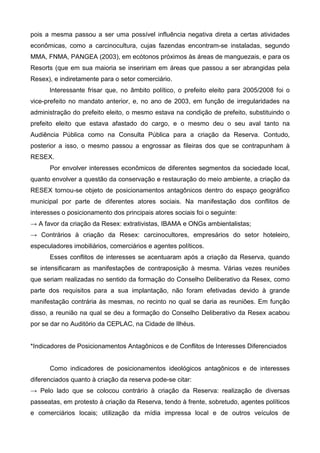 pois a mesma passou a ser uma possível influência negativa direta a certas atividades
econômicas, como a carcinocultura, cujas fazendas encontram-se instaladas, segundo
MMA, FNMA, PANGEA (2003), em ecótonos próximos às áreas de manguezais, e para os
Resorts (que em sua maioria se inseririam em áreas que passou a ser abrangidas pela
Resex), e indiretamente para o setor comerciário.
      Interessante frisar que, no âmbito político, o prefeito eleito para 2005/2008 foi o
vice-prefeito no mandato anterior, e, no ano de 2003, em função de irregularidades na
administração do prefeito eleito, o mesmo estava na condição de prefeito, substituindo o
prefeito eleito que estava afastado do cargo, e o mesmo deu o seu aval tanto na
Audiência Pública como na Consulta Pública para a criação da Reserva. Contudo,
posterior a isso, o mesmo passou a engrossar as fileiras dos que se contrapunham à
RESEX.
      Por envolver interesses econômicos de diferentes segmentos da sociedade local,
quanto envolver a questão da conservação e restauração do meio ambiente, a criação da
RESEX tornou-se objeto de posicionamentos antagônicos dentro do espaço geográfico
municipal por parte de diferentes atores sociais. Na manifestação dos conflitos de
interesses o posicionamento dos principais atores sociais foi o seguinte:
→ A favor da criação da Resex: extrativistas, IBAMA e ONGs ambientalistas;
→ Contrários à criação da Resex: carcinocultores, empresários do setor hoteleiro,
especuladores imobiliários, comerciários e agentes políticos.
      Esses conflitos de interesses se acentuaram após a criação da Reserva, quando
se intensificaram as manifestações de contraposição à mesma. Várias vezes reuniões
que seriam realizadas no sentido da formação do Conselho Deliberativo da Resex, como
parte dos requisitos para a sua implantação, não foram efetivadas devido à grande
manifestação contrária às mesmas, no recinto no qual se daria as reuniões. Em função
disso, a reunião na qual se deu a formação do Conselho Deliberativo da Resex acabou
por se dar no Auditório da CEPLAC, na Cidade de Ilhéus.


*Indicadores de Posicionamentos Antagônicos e de Conflitos de Interesses Diferenciados


      Como indicadores de posicionamentos ideológicos antagônicos e de interesses
diferenciados quanto à criação da reserva pode-se citar:
→ Pelo lado que se colocou contrário à criação da Reserva: realização de diversas
passeatas, em protesto à criação da Reserva, tendo à frente, sobretudo, agentes políticos
e comerciários locais; utilização da mídia impressa local e de outros veículos de
 