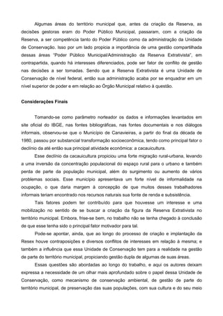 Algumas áreas do território municipal que, antes da criação da Reserva, as
decisões gestoras eram do Poder Público Municipal, passaram, com a criação da
Reserva, a ser competência tanto do Poder Público como da administração da Unidade
de Conservação. Isso por um lado propicia a importância de uma gestão compartilhada
dessas áreas “Poder Público Municipal/Administração da Reserva Extrativista”, em
contrapartida, quando há interesses diferenciados, pode ser fator de conflito de gestão
nas decisões a ser tomadas. Sendo que a Reserva Extrativista é uma Unidade de
Conservação de nível federal, então sua administração acaba por se enquadrar em um
nível superior de poder e em relação ao Órgão Municipal relativo à questão.


Considerações Finais


      Tomando-se como parâmetro norteador os dados e informações levantados em
site oficial do IBGE, nas fontes bibliográficas, nas fontes documentais e nos diálogos
informais, observou-se que o Município de Canavieiras, a partir do final da década de
1980, passou por substancial transformação socioeconômica, tendo como principal fator o
declínio da até então sua principal atividade econômica: a cacauicultura.
      Esse declínio da cacauicultura propiciou uma forte migração rural-urbana, levando
a uma inversão da concentração populacional do espaço rural para o urbano e também
perda de parte da população municipal, além do surgimento ou aumento de vários
problemas sociais. Esse município apresentava um forte nível de informalidade na
ocupação, o que daria margem à concepção de que muitos desses trabalhadores
informais teriam encontrado nos recursos naturais sua fonte de renda e subsistência.
      Tais fatores podem ter contribuído para que houvesse um interesse e uma
mobilização no sentido de se buscar a criação da figura da Reserva Extrativista no
território municipal. Embora, frise-se bem, no trabalho não se tenha chegado à conclusão
de que esse tenha sido o principal fator motivador para tal.
      Pode-se apontar, ainda, que ao longo do processo de criação e implantação da
Resex houve contraposições e diversos conflitos de interesses em relação à mesma; e
também a influência que essa Unidade de Conservação tem para a realidade na gestão
de parte do território municipal, propiciando gestão dupla de algumas de suas áreas.
      Essas questões são abordadas ao longo do trabalho, e aqui os autores deixam
expressa a necessidade de um olhar mais aprofundado sobre o papel dessa Unidade de
Conservação, como mecanismo de conservação ambiental, de gestão de parte do
território municipal, de preservação das suas populações, com sua cultura e do seu meio
 