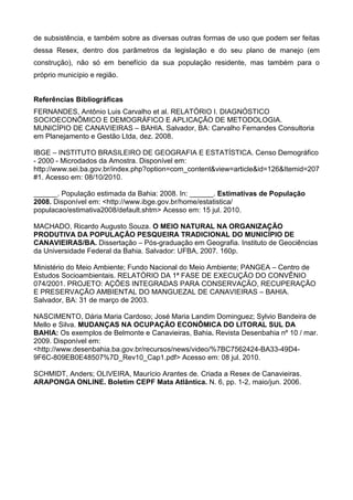 de subsistência, e também sobre as diversas outras formas de uso que podem ser feitas
dessa Resex, dentro dos parâmetros da legislação e do seu plano de manejo (em
construção), não só em benefício da sua população residente, mas também para o
próprio município e região.


Referências Bibliográficas
FERNANDES, Antônio Luis Carvalho et al. RELATÓRIO I. DIAGNÓSTICO
SOCIOECONÔMICO E DEMOGRÁFICO E APLICAÇÃO DE METODOLOGIA.
MUNICÍPIO DE CANAVIEIRAS – BAHIA. Salvador, BA: Carvalho Fernandes Consultoria
em Planejamento e Gestão Ltda, dez. 2008.

IBGE – INSTITUTO BRASILEIRO DE GEOGRAFIA E ESTATÍSTICA. Censo Demográfico
- 2000 - Microdados da Amostra. Disponível em:
http://www.sei.ba.gov.br/index.php?option=com_content&view=article&id=126&Itemid=207
#1. Acesso em: 08/10/2010.

______. População estimada da Bahia: 2008. In: ______. Estimativas de População
2008. Disponível em: <http://www.ibge.gov.br/home/estatistica/
populacao/estimativa2008/default.shtm> Acesso em: 15 jul. 2010.

MACHADO, Ricardo Augusto Souza. O MEIO NATURAL NA ORGANIZAÇÃO
PRODUTIVA DA POPULAÇÃO PESQUEIRA TRADICIONAL DO MUNICÍPIO DE
CANAVIEIRAS/BA. Dissertação – Pós-graduação em Geografia. Instituto de Geociências
da Universidade Federal da Bahia. Salvador: UFBA, 2007. 160p.

Ministério do Meio Ambiente; Fundo Nacional do Meio Ambiente; PANGEA – Centro de
Estudos Socioambientais. RELATÓRIO DA 1ª FASE DE EXECUÇÃO DO CONVÊNIO
074/2001. PROJETO: AÇÕES INTEGRADAS PARA CONSERVAÇÃO, RECUPERAÇÃO
E PRESERVAÇÃO AMBIENTAL DO MANGUEZAL DE CANAVIEIRAS – BAHIA.
Salvador, BA: 31 de março de 2003.

NASCIMENTO, Dária Maria Cardoso; José Maria Landim Dominguez; Sylvio Bandeira de
Mello e Silva. MUDANÇAS NA OCUPAÇÃO ECONÔMICA DO LITORAL SUL DA
BAHIA: Os exemplos de Belmonte e Canavieiras, Bahia. Revista Desenbahia nº 10 / mar.
2009. Disponível em:
<http://www.desenbahia.ba.gov.br/recursos/news/video/%7BC7562424-BA33-49D4-
9F6C-809EB0E48507%7D_Rev10_Cap1.pdf> Acesso em: 08 jul. 2010.

SCHMIDT, Anders; OLIVEIRA, Maurício Arantes de. Criada a Resex de Canavieiras.
ARAPONGA ONLINE. Boletim CEPF Mata Atlântica. N. 6, pp. 1-2, maio/jun. 2006.
 