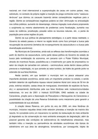 nacional, em nível internacional a superprodução de cacau em outros países, mas,
sobretudo, no contexto da própria região a inserção da praga conhecida como “vassoura-
de-bruxa” que dizimou os cacauais trazendo sérias conseqüências negativas para a
região. Dentre as conseqüências negativas poderia se citar: diminuição na arrecadação
nos cofres públicos, aumento do desemprego, intensa migração rural-urbana propiciando
o surgimento ou mesmo alastramento de problemas como favelização, aumento nos
casos de violência, prostituição, pressão sobre os recursos naturais, etc., e perda de
população para outras regiões do país.
      Dentro da sua política de planejamento estratégico, e a partir dessa realidade, o
Governo do estado passou a intervir na região tendo como foco principal a busca pela
recuperação da economia (tentativa de re-soerguimento da cacauicultura e a busca pela
diversificação econômica).
      No Município de Canavieiras, ainda sob os reflexos das transformações ocorridas a
partir do declínio da cacauicultura, como parte dessa política do Governo do estado de
busca pela revitalização da economia, em parceria com o Poder Público Municipal,
através de incentivos fiscais, possibilitou-se o investimento por parte de empresários no
setor da criação de camarões em cativeiro - carcinocultura; ainda dentro dessa política
previa-se a implantação, no que consiste ao setor turístico, de hotéis de grande porte na
extensão de sua faixa litorânea.
      Neste cenário, em que também o município tem na pesca artesanal uma
importante atividade econômica, sendo este um importante produtor no estado, e sendo
também detentor de significativa riqueza natural (extenso litoral com cerca de 50 km de
praia, extenso estuário, vastas áreas de manguezais, diversidade de espécies da fauna,
etc.) e apresentando distribuídas pela sua faixa litorânea sete núcleos/comunidades
tradicionais, no ano de 2001 o Instituto ECOTUBA, ONG sediada na cidade de
Canavieiras, propôs para a Associação de Pescadores e Marisqueiras de Canavieiras a
possibilidade da criação de uma Reserva Extrativista como mecanismo para garantir a
sustentabilidade de sua atividade.
      A criação dessa Reserva, em junho do ano de 2006, em área litorânea do
município, inclusive naquelas áreas onde estavam previstas a inserção da maioria dos
resorts, foi concebida como um mecanismo no sentido da restauração do meio ambiente
já degradado ou da conservação do meio ambiente ameaçado de degradação, além da
possível garantia das condições de sobrevivência de trabalhadores artesanais; mas
também inibiu a inserção ou permanência de atividades econômicas não típicas do
extrativismo em sua área de abrangência, tornando-se, por conseguinte, objeto de
 