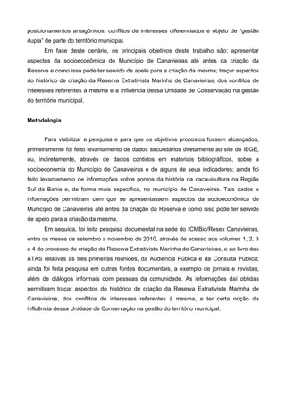 posicionamentos antagônicos, conflitos de interesses diferenciados e objeto de “gestão
dupla” de parte do território municipal.
       Em face deste cenário, os principais objetivos deste trabalho são: apresentar
aspectos da socioeconômica do Município de Canavieiras até antes da criação da
Reserva e como isso pode ter servido de apelo para a criação da mesma; traçar aspectos
do histórico de criação da Reserva Extrativista Marinha de Canavieiras, dos conflitos de
interesses referentes à mesma e a influência dessa Unidade de Conservação na gestão
do território municipal.


Metodologia


       Para viabilizar a pesquisa e para que os objetivos propostos fossem alcançados,
primeiramente foi feito levantamento de dados secundários diretamente ao site do IBGE,
ou, indiretamente, através de dados contidos em materiais bibliográficos, sobre a
socioeconomia do Município de Canavieiras e de alguns de seus indicadores; ainda foi
feito levantamento de informações sobre pontos da história da cacauicultura na Região
Sul da Bahia e, de forma mais específica, no município de Canavieiras. Tais dados e
informações permitiram com que se apresentassem aspectos da socioeconômica do
Município de Canavieiras até antes da criação da Reserva e como isso pode ter servido
de apelo para a criação da mesma.
       Em seguida, foi feita pesquisa documental na sede do ICMBio/Resex Canavieiras,
entre os meses de setembro a novembro de 2010, através de acesso aos volumes 1, 2, 3
e 4 do processo de criação da Reserva Extrativista Marinha de Canavieiras, e ao livro das
ATAS relativas às três primeiras reuniões, da Audiência Pública e da Consulta Pública;
ainda foi feita pesquisa em outras fontes documentais, a exemplo de jornais e revistas,
além de diálogos informais com pessoas da comunidade. As informações daí obtidas
permitiram traçar aspectos do histórico de criação da Reserva Extrativista Marinha de
Canavieiras, dos conflitos de interesses referentes à mesma, e ter certa noção da
influência dessa Unidade de Conservação na gestão do território municipal.
 