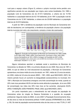 rural para o espaço urbano (Figura 5), embora o próprio município tenha perdido uma
significativa parcela de sua população que migrou para outras localidades. Em 1980 a
população rural de Canavieiras era de 27.413 habitantes, a urbana era de 14.705
habitantes e a população total era de 42.118 habitantes; já em 1991 a população rural de
Canavieiras era de 12.361 habitantes, a urbana era de 20.658 habitantes e a população
total era de 33.019 habitantes.
      A partir de 1991 a tendência da população rural do Município de Canavieiras tem
sido de decréscimo; em contrapartida, a tendência da população urbana e da população
total do município tem sido a de crescimento, contudo a níveis não acentuados.




           Figura 3 - Evolução da População do Município de Canavieiras de 1940 a 2008.
          Fonte: IBGE (2002, 2008b, 2008c), apud Nascimento, Dominguez e Silva, 2009. IBGE.
          Censos Demográficos de 1991 e 2000 e Contagem da População de 2007 e 2008.
          *Dados da população rural e urbana para o ano de 2008 não encontrados ou não disponíveis.
          Elaboração: AGUIAR, P. C. B., 2010.

      Alguns indicadores apontam a realidade social e econômica do Município de
Canavieiras na década de 1990 e na primeira década do ano 2000. Nos anos de 1991 e
2000, no que se refere ao nível educacional da população, o Município de Canavieiras
apresentava uma baixa média de anos de estudo: em 1991, média de 2,5 anos de estudo;
em 2000, média de 3,6 anos de estudo (IBGE – 1991, 2000, apud MACHADO, 2007). No
mesmo período houve um aumento na desigualdade socioeconômica no município. Em
1991 o Município de Canavieiras amargava uma forte concentração de renda, quando os
20% mais ricos percebiam 60,9% do total da renda atribuída à população. Já no ano 2000
tal concentração nas mãos dos 20% mais ricos só fez aumentar, alcançando 64,8%
(IPEA; FUNDAÇÃO JOÃO PINHEIRO; PNUD, 2002; apud MACHADO, 2007).
      Um ponto importante para o entendimento da real situação da população de
Canavieiras antes da criação da Reserva Extrativista é a questão da ocupação
profissional. Segundo dados do IBGE, no ano 2000 “a População Economicamente Ativa,
de dez anos ou mais de Canavieiras perfazia 14.648” pessoas (FERNANDES et al, 2008,
p. 59). Do total da população economicamente ativa de dez anos ou mais 77,9% (11.407
 