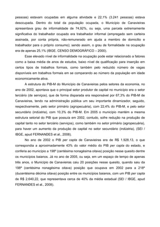 pessoas) estavam ocupadas em alguma atividade e 22,1% (3.241 pessoas) estava
desocupada. Dentro do total da população ocupada, o Município de Canavieiras
apresentava grau de informalidade de 74,92%, ou seja, uma parcela extremamente
significativa do trabalhador ocupado era trabalhador informal (empregado sem carteira
assinada, por conta própria, não-remunerado em ajuda a membro de domicílio e
trabalhador para o próprio consumo); sendo assim, o grau de formalidade na ocupação
era de apenas 25,1% (IBGE. CENSO DEMOGRÁFICO – 2000).
      Esse elevado nível de informalidade na ocupação pode estar relacionado a fatores
como a baixa média de anos de estudos, baixo nível de qualificação para inserção em
certos tipos de trabalhos formais, como também pelo reduzido número de vagas
disponíveis em trabalhos formais em se comparando ao número da população em idade
economicamente ativa.
      A estrutura do PIB-M do Município de Canavieiras pelos setores da economia, no
ano de 2002, apontava que o principal setor produtor de capital no município era o setor
terciário (de serviços), que de forma disparada era responsável por 67,3% do PIB-M de
Canavieiras, tendo na administração pública um seu importante dinamizador, seguido,
respectivamente, pelo setor primário (agropecuária), com 22,4% do PIB-M, e pelo setor
secundário (indústria), com 10,3% do PIB-M. Em 2005 o município mantém a mesma
estrutura setorial do PIB que possuía em 2002, contudo, sofre redução na produção de
capital tanto no setor terciário (serviços), como também no setor primário (agropecuária),
para haver um aumento da produção de capital no setor secundário (indústria), (SEI /
IBGE, apud FERNANDES et al., 2008).
      No ano de 2002 o PIB per capta de Canavieiras era de R$ 1.928,13, o que
correspondia a aproximadamente 43% do valor médio do PIB per capta do estado, e
conferia ao município a 198º (centésima nonagésima oitava) posição nesse quesito dentre
os municípios baianos. Já no ano de 2005, ou seja, em um espaço de tempo de apenas
três anos, o Município de Canavieiras caiu 20 posições nesse quesito, quando saiu da
198ª (centésima nonagésima oitava) posição que ocupava em 2002 para a 218ª
(ducentésima décima oitava) posição entre os municípios baianos, com um PIB per capta
de R$ 2.640,22, que representava cerca de 40% da média estadual (SEI / IBGE, apud
FERNANDES et al., 2008).
 