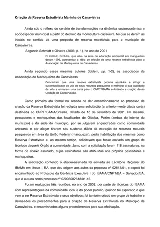 Criação da Reserva Extrativista Marinha de Canavieiras


      Ainda sob o reflexo do cenário de transformações na dinâmica socioeconômica e
socioespacial municipal a partir do declínio da monocultura cacaueira, foi que se deram as
iniciais no sentido de uma proposta de reserva extrativista para o município de
Canavieiras.
       Segundo Schmidt e Oliveira (2006, p. 1), no ano de 2001
                     O Instituto Ecotuba, que atua na área de educação ambiental em manguezais
                     desde 1996, apresentou a idéia de criação de uma reserva extrativista para a
                     Associação de Marisqueiros de Canavieiras.


      Ainda segundo esses mesmos autores (ibidem, pp. 1-2), os associados da
Associação de Marisqueiros de Canavieiras
                     Concluíram que uma reserva extrativista poderia ajudá-los a atingir a
                     sustentabilidade do uso de seus recursos pesqueiros e melhorar a sua qualidade
                     de vida e enviaram uma carta para o CNPT/IBAMA solicitando a criação dessa
                     Unidade de Conservação.


      Como primeiro ato formal no sentido de dar encaminhamento ao processo de
criação da Reserva Extrativista foi redigida uma solicitação (a anteriormente citada carta)
destinada ao CNPT/IBAMA/Brasília, datada de 18 de setembro de 2001. Na mesma,
pescadores e marisqueiras das localidades de Oiticica, Poxim (ambas do interior do
município) e da sede do município, por se julgarem enquadrados como comunidade
artesanal e por alegar tirarem seu sustento diário da extração de recursos naturais
pesqueiros em área da União Federal (manguezal), pedia habilitação dos mesmos como
Reserva Extrativista e, ao mesmo tempo, solicitavam que fosse enviado um grupo de
técnicos daquele Órgão à comunidade. Junto com a solicitação foram 118 assinaturas, na
forma de abaixo assinado, cujas assinaturas são atribuídas aos próprios pescadores e
marisqueiras.
      A solicitação contendo o abaixo-assinado foi enviada ao Escritório Regional do
IBAMA em Ilhéus – BA, que deu origem aos autos do processo nº 02618/01, e depois foi
encaminhado ao Protocolo da Gerência Executiva I do IBAMA/CNPT/BA – Salvador/BA,
que o autuou como processo nº 02006002618/01-16.
      Foram realizadas três reuniões, no ano de 2002, por parte de técnicos do IBAMA
com representações da comunidade local e do poder público, quando foi explicado o que
vem a ser Reserva Extrativista e seus objetivos; foi também criado um grupo de trabalho e
delineados os procedimentos para a criação da Reserva Extrativista no Município de
Canavieiras, e encaminhados alguns procedimentos para sua efetivação.
 