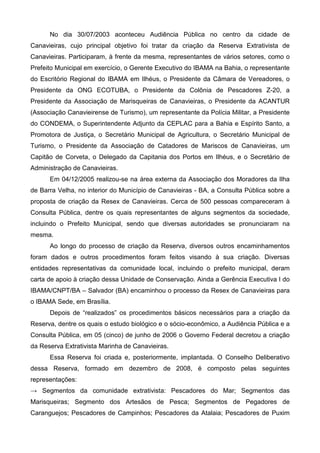 No dia 30/07/2003 aconteceu Audiência Pública no centro da cidade de
Canavieiras, cujo principal objetivo foi tratar da criação da Reserva Extrativista de
Canavieiras. Participaram, à frente da mesma, representantes de vários setores, como o
Prefeito Municipal em exercício, o Gerente Executivo do IBAMA na Bahia, o representante
do Escritório Regional do IBAMA em Ilhéus, o Presidente da Câmara de Vereadores, o
Presidente da ONG ECOTUBA, o Presidente da Colônia de Pescadores Z-20, a
Presidente da Associação de Marisqueiras de Canavieiras, o Presidente da ACANTUR
(Associação Canavieirense de Turismo), um representante da Polícia Militar, a Presidente
do CONDEMA, o Superintendente Adjunto da CEPLAC para a Bahia e Espírito Santo, a
Promotora de Justiça, o Secretário Municipal de Agricultura, o Secretário Municipal de
Turismo, o Presidente da Associação de Catadores de Mariscos de Canavieiras, um
Capitão de Corveta, o Delegado da Capitania dos Portos em Ilhéus, e o Secretário de
Administração de Canavieiras.
      Em 04/12/2005 realizou-se na área externa da Associação dos Moradores da Ilha
de Barra Velha, no interior do Município de Canavieiras - BA, a Consulta Pública sobre a
proposta de criação da Resex de Canavieiras. Cerca de 500 pessoas compareceram à
Consulta Pública, dentre os quais representantes de alguns segmentos da sociedade,
incluindo o Prefeito Municipal, sendo que diversas autoridades se pronunciaram na
mesma.
      Ao longo do processo de criação da Reserva, diversos outros encaminhamentos
foram dados e outros procedimentos foram feitos visando à sua criação. Diversas
entidades representativas da comunidade local, incluindo o prefeito municipal, deram
carta de apoio à criação dessa Unidade de Conservação. Ainda a Gerência Executiva I do
IBAMA/CNPT/BA – Salvador (BA) encaminhou o processo da Resex de Canavieiras para
o IBAMA Sede, em Brasília.
      Depois de “realizados” os procedimentos básicos necessários para a criação da
Reserva, dentre os quais o estudo biológico e o sócio-econômico, a Audiência Pública e a
Consulta Pública, em 05 (cinco) de junho de 2006 o Governo Federal decretou a criação
da Reserva Extrativista Marinha de Canavieiras.
      Essa Reserva foi criada e, posteriormente, implantada. O Conselho Deliberativo
dessa Reserva, formado em dezembro de 2008, é composto pelas seguintes
representações:
→ Segmentos da comunidade extrativista: Pescadores do Mar; Segmentos das
Marisqueiras; Segmento dos Artesãos de Pesca; Segmentos de Pegadores de
Caranguejos; Pescadores de Campinhos; Pescadores da Atalaia; Pescadores de Puxim
 