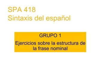 SPA 418
Sintaxis del español
GRUPO 1
Ejercicios sobre la estructura de
la frase nominal
 