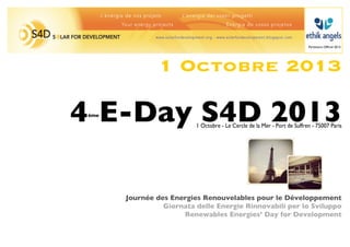 Partenaire Ofﬁciel 2013




                1 Octobre 2013

4 E-Day S4D 2013
 ème

                          1 Octobre - Le Cercle de la Mer - Port de Suffren - 75007 Paris




       Journée des Energies Renouvelables pour le Développement
                 Giornata delle Energie Rinnovabili per lo Sviluppo
                      Renewables Energies’ Day for Development
 