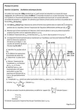Physique (11 points)

Exercice 1 (5,5points)       Oscillations mécaniques forcées

Un solide S de masse m = 200g constitué par un petit aimant est attachée à un ressort de masse
négligeable, de coefficient de raideur k=40N.m-1.L’ensemble est placé sur un plan horizontal. Pour imposer
à ce système un mouvement permanent on utilise une bobine parcourue par un courant alternatif
sinusoïdal de pulsation e réglable. On admettra que l’électro-aimant exerce une force sinusoïdale de la
forme F=Fmax.sin (et+e).
                                                                                                
1) Soit x(t)=xmaxsin(et+ x) ,l’abscisse du centre d’inertie G du système dans le repère (O, i ) ( O étant la
                                                                                                       d2x
    position de G à l équilibre. Donner l’expression de l’équation différentielle vérifiée par x(t), et 2 .
                                                                                                       dt
2) Montrer que la force excitatrice et l’abscisse x de G sont en phase si e<0 (0 étant la pulsation
    propre) et qu’elles sont en opposition phase si e>0.
3) En déduire l’expression de xmax en fonction de Fmax , e, k et m. Que se passe-t-il si e=0 ?
                                                                                                         
4) Un dispositif d’amortissement exerce maintenant sur l’oscillateur une force de frottement f=-h.v ; v
    étant la vitesse du système S.
    On donne sur la figure -1- les
                                                                     x(t) et F(t)
    courbes de variation de x(t) et                Figure-1-
    F(t) pour e=5rad.s-1.
                                                     a
     a) Identifier les courbes x(t) et
     F(t).                                                 b                                       Échelle :
     b) En déduire les expressions                                                                1div : 0,1 N
     instantanées de x(t)et F(t).                                                                 1div : 2 cm
     c) Déterminer la valeur de h.
5)                                                              0
  a) Donner l’expression de                                                                    t
   l’amplitude xmax en fonction
   de Fmax, e, h, m et k.
  b) Montrer que xmax est
   maximale pour une valeur
   particulière R que l’on
   exprimera en fonction de 0,
   h et m. De quel phénomène
   s’agit-il ?
  c) L’amplitude xmax prend une valeur particulière notée xm,R pour e = R. Montrer que xm,R s’écrit sous
                         Fmax
   la forme : x m,R =            . Calculer xm,R.
                          2   h2
                      h ω0 -
                             4m2
                                                                       
                                                                       TR,max
6) Afin de connaitre l’acuité du phénomène, on définit le rapport Q         .Calculer Q pour :
                                                                        Fmax
                   e=R.
                   e=0.
            Conclure.
7) Calculer la puissance moyenne fournie par l’excitateur pour e=R.

                                                                                                  Page 2 sur 3
 