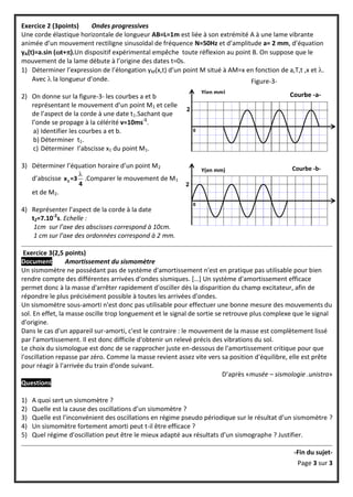 Exercice 2 (3points)     Ondes progressives
Une corde élastique horizontale de longueur AB=L=1m est liée à son extrémité A à une lame vibrante
animée d’un mouvement rectiligne sinusoïdal de fréquence N=50Hz et d’amplitude a= 2 mm, d’équation
yA(t)=a.sin (t+).Un dispositif expérimental empêche toute réflexion au point B. On suppose que le
mouvement de la lame débute à l’origine des dates t=0s.
1) Déterminer l’expression de l’élongation yM(x,t) d’un point M situé à AM=x en fonction de a,T,t ,x et .
    Avec  la longueur d’onde.                                                Figure-3-
                                                                  Y(en mm)                     Courbe -a-
2) On donne sur la figure-3- les courbes a et b
   représentant le mouvement d’un point M1 et celle
                                                          2
   de l’aspect de la corde à une date t1.Sachant que
   l’onde se propage à la célérité v=10ms-1.
    a) Identifier les courbes a et b.                         0

    b) Déterminer t1.
    c) Déterminer l’abscisse x1 du point M1.

3) Déterminer l’équation horaire d’un point M2                                                  Courbe -b-
                                                                  Y(en mm)
                    
   d’abscisse x 2 =3 .Comparer le mouvement de M1
                    4                                     2
   et de M2.
                                                              0
4) Représenter l’aspect de la corde à la date
   t2=7.10-2s. Echelle :
    1cm sur l’axe des abscisses correspond à 10cm.
    1 cm sur l’axe des ordonnées correspond à 2 mm.

 Exercice 3(2,5 points)
Document          Amortissement du sismomètre
Un sismomètre ne possédant pas de système d'amortissement n'est en pratique pas utilisable pour bien
rendre compte des différentes arrivées d'ondes sismiques. *…+ Un système d'amortissement efficace
permet donc à la masse d'arrêter rapidement d'osciller dès la disparition du champ excitateur, afin de
répondre le plus précisément possible à toutes les arrivées d'ondes.
Un sismomètre sous-amorti n'est donc pas utilisable pour effectuer une bonne mesure des mouvements du
sol. En effet, la masse oscille trop longuement et le signal de sortie se retrouve plus complexe que le signal
d'origine.
Dans le cas d'un appareil sur-amorti, c'est le contraire : le mouvement de la masse est complètement lissé
par l'amortissement. Il est donc difficile d'obtenir un relevé précis des vibrations du sol.
Le choix du sismologue est donc de se rapprocher juste en-dessous de l'amortissement critique pour que
l'oscillation repasse par zéro. Comme la masse revient assez vite vers sa position d'équilibre, elle est prête
pour réagir à l'arrivée du train d'onde suivant.
                                                                          D’après «musée – sismologie .unistra»
Questions

1)   A quoi sert un sismomètre ?
2)   Quelle est la cause des oscillations d’un sismomètre ?
3)   Quelle est l’inconvénient des oscillations en régime pseudo périodique sur le résultat d’un sismomètre ?
4)   Un sismomètre fortement amorti peut t-il être efficace ?
5)   Quel régime d’oscillation peut être le mieux adapté aux résultats d’un sismographe ? Justifier.

                                                                                                 -Fin du sujet-
                                                                                                  Page 3 sur 3
 
