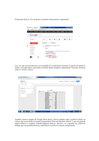 Si hacemos click en Ver , podemos visualizar el documento o imprimirlo.
Una vez que nos encontramos en la pantalla de visualizaci´on, tenemos la opci´on de a˜nadir el
archivo a Google Drive, para poder accederlo desde cualquier computadora. Para esto, hacemos
click en A˜nadir a Drive .
Tambi´en, desde la p´agina de Google Drive (http://drive.google.com/), podemos a˜nadir un
archivo que se encuentre en nuestra computadora. Para esto hacemos click en ↑ que nos permite
a˜nadir archivos o carpetas. Cuando hagamos click en Archivo va a aparecer un cuadro de
di´alogo que nos permitir´a buscar y seleccionar el archivo en nuestra computadora.
 