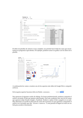 El editor de planillas de c´alculo es muy completo, nos permite hacer todas las cosas que encon-
tramos en programas equivalentes. Por ejemplo, podemos armar un gr´aﬁco con los datos de la
planilla.
A continuaci´on les vamos a mostrar uno de los aspectos m´as ´utiles de Google Drive: compartir
archivos.
En la esquina superior hacemos click en el bot´on compartir .
Nos aparecer´a el siguiente cuadro de di´alogo. En forma predeterminada, podemos compartir el
archivo enviando el link que aparece seleccionado. Para esto, podemos usar una de los ´ıconos
que aparecen abajo (Gmail, Google+, Facebook, Twitter) o copiar el link y pegarlo en un mail.
Otra alternativa es escribir la direcci´on de correo de la persona a la que queremos compartirle el
archivo en el recuadro que dice A˜nadir a personas . A esta persona le llegar´a un mail con un
link para acceder al documento.
 