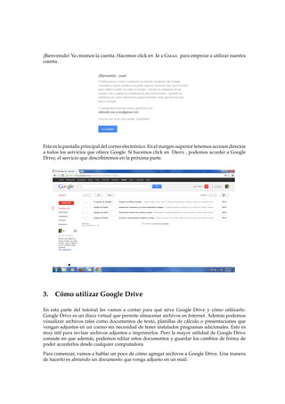 ¡Bienvenido! Ya creamos la cuenta. Hacemos click en Ir a Gmail para empezar a utilizar nuestra
cuenta.
Esta es la pantalla principal del correo electr´onico. En el margen superior tenemos accesos directos
a todos los servicios que ofrece Google. Si hacemos click en Drive , podemos acceder a Google
Drive, el servicio que describiremos en la pr´oxima parte.
3. C´omo utilizar Google Drive
En esta parte del tutorial les vamos a contar para qu´e sirve Google Drive y c´omo utilizarlo.
Google Drive es un disco virtual que permite almacenar archivos en Internet. Adem´as podemos
visualizar archivos tales como documentos de texto, planillas de c´alculo o presentaciones que
vengan adjuntos en un correo sin necesidad de tener instalados programas adicionales. Esto es
muy ´util para revisar archivos adjuntos e imprimirlos. Pero la mayor utilidad de Google Drive
consiste en que adem´as, podemos editar estos documentos y guardar los cambios de forma de
poder accederlos desde cualquier computadora.
Para comenzar, vamos a hablar un poco de c´omo agregar archivos a Google Drive. Una manera
de hacerlo es abriendo un documento que venga adjunto en un mail.
 