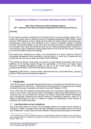Designing e-tivities to increase learning-to-learn abilities

                     Maria Chiara Pettenati and Maria Elisabetta Cigognini
      DET – Electronics and Telecommunications Department of the University of Florence

Summary


In this paper we present a detailed set of e-tivities framed in a learning design context. The e-
tivities use Internet tools for teaching Personal Knowledge Management skills (PKM) to adult
learners. PKM practices and the related required skills are strictly related to learning-to-learn
competencies, which have been identified as key to grow an adequate attitude to lifelong
learning. Internet technologies, on the other hand, are seen as having an undisclosed potential
to let people more easily and effectively jump into the “lifelong learning-to-learn” experience.
The learning to learn competence makes people aware of how and why they acquire, process
and memorise different types of knowledge.

The results here introduced are rooted in the development of a theory related to Personal
Knowledge Management skills presented in previous works, in which such competences are
divided into two main groups: Basic and Higher Order PKM skills.

The e-tivities introduced in this paper can provide an initial reference framework, both for the
definition of the learning objects (through the specification of the Basic and Higher Order
Personal Knowledge Management Skills) as well as for the macro design of the Skills
Development Modules in which the PKM skills should be taught.

Keywords: Digital literacy, Learning Design, Networked learning, Social Networking, Learning-
to-learn, PKM, personal knowledge management



1 Introduction
 “We have for years increasingly desired that education be considered as life itself and not as a
mere preparation for later living … it follows that to base education on purposeful acts is exactly
to identify the process of education with worthy living itselfquot; (Kilpatrick, 1918).
It was 1918 when W.H. Kilpatrick provided this sharp view on education. Digital society was far
away at that moment. Now that the issue of developing a lifelong learning perspective is on
everyone’s lips, we can benefit from thinking it as rooted in times when internet technologies
were unimaginable. Retrieving the profound meaning of Kilpatrick’s statement, allows us to
assign to technologies the role of a medium to support the identification of the process of
education with “worthy living itself”.

1.1    Learning-to-learn as key competence
One of the basic skills for success in the knowledge society is the ability to learn (Hoskins &
Fredriksoon, 2008). Learning to learn has been identified at the European level as one of the
key competences 1 to grow today’s learners attitude to lifelong learning (European Commission,

1
  Key competences are those competences which are quintessentially necessary throughout life for continuing to
gain employment and be to integrated in everyday life activities including those of civil society and decision making
(Rychen, 2004 p. 22).


                                                                                                               1
eLearning Papers • www.elearningpapers.eu •
Nº 12 • February 2009 • ISSN 1887-1542
 
