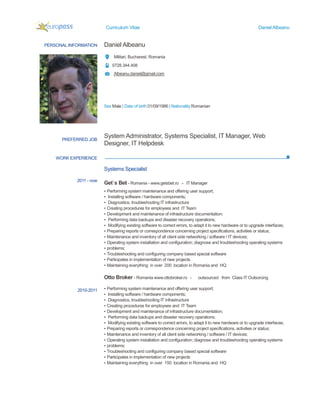 Curriculum Vitae
PERSONAL INFORMATION Daniel Albeanu
Militari, Bucharest, Romania
0728.344.408
Albeanu.daniel@gmail.com
Sex Male | Date of birth
WORK EXPERIENCE
PREFERRED JOB
System Administrator,
Designer, IT Helpdesk
2011 - now
2010-2011
Systems Specialist
Get`s Bet
▪ Performing system maintenance and offering user support;
▪ Installing software / hardware components;
▪ Diagnostics, troubleshooting IT infrastructure
▪ Creating procedures for employees and IT Team
▪ Development and maintenance of
▪ Performing data backups and disaster recovery operations;
▪ Modifying existing software to correct errors, to adapt it to new hardware or to upgrade interfaces;
▪ Preparing reports or correspondence concerning project specific
▪ Maintenance and inventory of all client side networking / software / IT devices;
▪ Operating system installation and configuration; diagnose and troubleshooting operating systems
▪ problems;
▪ Troubleshooting and configuring
▪ Participates in implementation of new projects
▪ Maintaining everything in over 200 location in Romania and HQ
Otto Broker
▪ Performing system main
▪ Installing software / hardware components;
▪ Diagnostics, troubleshooting IT infrastructure
▪ Creating procedures for employees and IT Team
▪ Development and maintenance of infrastructure documentation;
▪ Performing data backups and disaster recovery operations;
▪ Modifying existing software to correct errors, to adapt it to new hardware or to upgrade interfaces;
▪ Preparing reports or correspondence concerning project specifications, activities or status;
▪ Maintenance and inventory of all client side networking / software / IT devices;
▪ Operating system installation and configuration; diagnose and troubleshooting operating systems
▪ problems;
▪ Troubleshooting and configuring company based special software
▪ Participates in implementation of new projects
▪ Maintaining everything in over 150 location in Romania and HQ
Curriculum Vitae
Daniel Albeanu
Militari, Bucharest, Romania
0728.344.408
Albeanu.daniel@gmail.com
| Date of birth 01/09/1986 | Nationality Romanian
System Administrator, Systems Specialist, IT Manager, Web
Designer, IT Helpdesk
Systems Specialist
Get`s Bet - Romania - www.getsbet.ro - IT Manager
Performing system maintenance and offering user support;
Installing software / hardware components;
Diagnostics, troubleshooting IT infrastructure
Creating procedures for employees and IT Team
Development and maintenance of infrastructure documentation;
Performing data backups and disaster recovery operations;
Modifying existing software to correct errors, to adapt it to new hardware or to upgrade interfaces;
Preparing reports or correspondence concerning project specifications, activities or status;
Maintenance and inventory of all client side networking / software / IT devices;
Operating system installation and configuration; diagnose and troubleshooting operating systems
Troubleshooting and configuring company based special software
Participates in implementation of new projects
Maintaining everything in over 200 location in Romania and HQ
Otto Broker - Romania www.ottobroker.ro - outsourced from Class IT Outsorcing
Performing system maintenance and offering user support;
Installing software / hardware components;
Diagnostics, troubleshooting IT infrastructure
Creating procedures for employees and IT Team
Development and maintenance of infrastructure documentation;
Performing data backups and disaster recovery operations;
Modifying existing software to correct errors, to adapt it to new hardware or to upgrade interfaces;
Preparing reports or correspondence concerning project specifications, activities or status;
aintenance and inventory of all client side networking / software / IT devices;
Operating system installation and configuration; diagnose and troubleshooting operating systems
Troubleshooting and configuring company based special software
ipates in implementation of new projects
Maintaining everything in over 150 location in Romania and HQ
Daniel Albeanu
, IT Manager, Web
Modifying existing software to correct errors, to adapt it to new hardware or to upgrade interfaces;
ations, activities or status;
Maintenance and inventory of all client side networking / software / IT devices;
Operating system installation and configuration; diagnose and troubleshooting operating systems
outsourced from Class IT Outsorcing
Modifying existing software to correct errors, to adapt it to new hardware or to upgrade interfaces;
Preparing reports or correspondence concerning project specifications, activities or status;
aintenance and inventory of all client side networking / software / IT devices;
Operating system installation and configuration; diagnose and troubleshooting operating systems
 