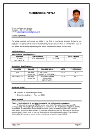 CURRICULUM VITAE
Veera raghava rao Aasapu
Contact: + 91 9494654984
E Mail: veeraraghavaraoa@gmail.com
Career objective:
To apply acquired techniques and skills in my field of mechanical towards designing and
production to achieve higher level of profitability for the organisation. I am therefore keen to
find a new and suitably challenging role within a mechanical based organisation.
Qualifications:-
Professional Qualification:-
COURSE UNIVERSITY YEAR PERCENTAGE
B.TECH
(MECHANICAL)
JNTU KAKINADA 2010-14 79.56
Secondary Qualification:-
COURSE BOARD SCHOOL NAME YEAR PERCENTAGE
SSC ANDHRA
PRADESH
Z.P.H HIGH
SCHOOL,U.KOTHAPALLI
2007 78.1
INTERMEDIATE ANDHRA
PRADESH
NAVA CHAITANYA
Jr,COLLEGE-
PITHAPURAM
2009 88.1
Software Skills:-
 Diploma in computer applications
 Designing software: - Auto cad 2006,
Major Project
Title: - Fabrication of Al surface Composite via friction stir processing.
Friction stir processing (FSP) is a new solid state fabrication technique used for
homogenizing, refining the grain structure and improving the mechanical properties. In this
project FSP at different rotational and transverse speed is used to disperse TiB2 ceramic
particles on aluminium alloy surface to improve micro structure and mechanical properties
which are very much need in marine, defence and automobile applications. The effect of
rotational and transverse speed on the mechanical properties was studied.
[Type text] Page 1/2
 