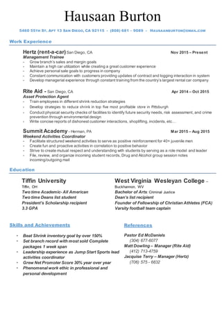 Hausaan Burton
5460 55TH ST. APT 13 SAN DIEGO, CA 92115 - (808) 681 – 9089 - HAUSAANBURTON@GMAIL.COM
Work Experience
Hertz (rent-a-car)San Diego, CA Nov 2015 – Present
Management Trainee
- Grow branch’s sales and margin goals
- Maintain a high car utilization while creating a great customer experience
- Achieve personal sale goals to progress in company
- Constant communication with customers providing updates of contract and logging interaction in system
- Develop managerial experience through constant training from the country’s largest rental car company
Rite Aid - San Diego, CA Apr 2014 – Oct 2015
Asset Protection Agent
- Train employees in different shrink reduction strategies
- Develop strategies to reduce shrink in top five most profitable store in Pittsburgh
- Conduct physical security checks of facilities to identify future security needs, risk assessment, and crime
prevention through environmental design
- Write concise reports of dishonest customer interactions, shoplifting, incidents, etc…
Summit Academy - Herman, PA Mar 2015 – Aug 2015
Weekend Activities Coordinator
- Facilitate structured weekend activities to serve as positive reinforcement for 40+ juvenile men
- Create fun and proactive activities in correlation to positive behavior
- Strive to create mutual respect and understanding with students by serving as a role model and leader
- File, review, and organize incoming student records, Drug and Alcohol group session notes
incoming/outgoing mail
Education
Skills and Achievements
 Beat Shrink inventory goal by over 150%
 Set branch record with most sold Complete
packages 1 week span
 Leadership experience as Jump Start Sports lead
activities coordinator
 Grew Net Promoter Score 30% year over year
 Phenomenal work ethic in professional and
personal development
References
Pastor Ed McDaniels
(304) 677-6077
Matt Dowling – Manager (Rite Aid)
(412) 713-4759
Jacquise Terry – Manager (Hertz)
(706) 575 - 6832
Tiffin University
Tiffin, OH
Two time Academic- All American
Two time Deans list student
President’s Scholarship recipient
3.3 GPA
West Virginia Wesleyan College –
Buckhannon, WV
Bachelor of Arts: Criminal Justice
Dean’s list recipient
Founder of Fellowship of Christian Athletes (FCA)
Varsity football team captain
 