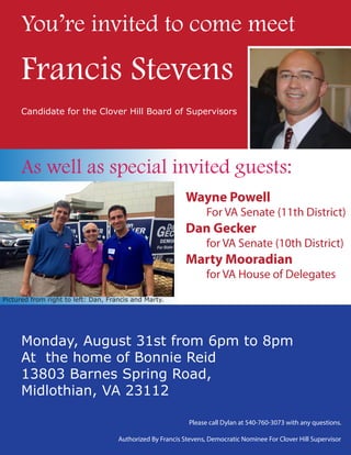 Monday, August 31st from 6pm to 8pm
At the home of Bonnie Reid
13803 Barnes Spring Road,
Midlothian, VA 23112
Please call Dylan at 540-760-3073 with any questions.
Authorized By Francis Stevens, Democratic Nominee For Clover Hill Supervisor
You’re invited to come meet
Wayne Powell
For VA Senate (11th District)
Dan Gecker
for VA Senate (10th District)
Marty Mooradian
for VA House of Delegates
As well as special invited guests:
Francis Stevens
Candidate for the Clover Hill Board of Supervisors
Pictured from right to left: Dan, Francis and Marty.
 
