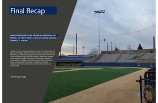 THANK YOU FOR TAKING THE TIME TOREVIEW OUR PRESENTATION AND
PROPOSAL. FEEL FREE TO CONTACT US WITH ANY ADITIONAL QUESTIONS,
COMMENTS, OR CONCERNS.
Finally, the main recommendations are: have mini camps after the
games, little-league “Wall of Fame” to create a connection with the
stadium, youth championship games at the Eck, year-round events
at the Eck open to the public and students, make minor changes
to the stadium to make it follow the Gold Standard, develop a
team outreach strategy with the local community and students,
foster residence halls’ involvement, capitalize on impulse
decisions and increase the online outreach of the content on
social media.
-Domers by Design
Final Recap
 