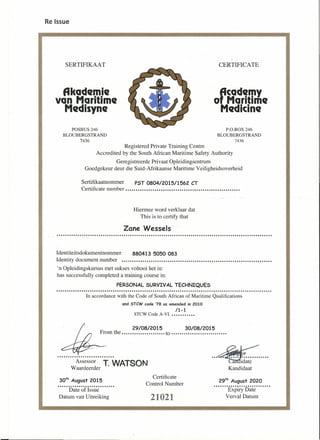 Re Issue
SERTIFIKAAT CERTIFICATE
fikademie
van Maritime
Medisyne
rcademy
o Maritime
Medicine
POSBUS 246
BLOUBERGSTRAND
7436
P.O.BOX 246
BLOUBERGSTRAND
7436
Registered Private Training Centre
Accredited by the South African Maritime Safety Authority
Geregistreerde Privaat Opleidingsentrum
Goedgekeur deur die Suid-Afrikaanse Maritime Veiligheidsoverheid
Sertifikaatnommer PST 0804/2015/1562 CT
Certificate number ..••••••••••...•••.........•..••••••••••••••••••••.....
Hiermee word verklaar dat
This is to certify that
Zane Wessels-
Identiteitsdokumentnommer 880413 5050 083
Identity document number ..•.•...•...•..•••••.........•...•••••••••••.••.•••••••••..•••..•••...•.
'n Opleidingskursus met sukses voltooi het in:
has successfully completed a training course in:
PERSONAL SURVIVAL TECHNIQUES
In accordance with the Code of South African of Maritime Qualifications
and STew code 78 as amended in 2010
/1-1
STCW Code A-VI •••••••••••
29/08/2015 30108/2015
From the ..•....•.......•.•... to ...•...•.•.................
Assessor T. WATSON
Waardeerder
Certificate
Control Number
so" August 2015
...........................
Date of Issue
Datum van Uitreiking
29th
August 2020
·······E~pi;y·D~i~·······
Verval Datum21021
 