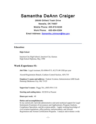 Samantha DeAnn Craiger
29049 Oilfield Trash Drive
Newalla, OK 74857
Mobile Phone: 405-819-9248
Work Phone: 405-954-0364
Email Address: Samantha.Johnson@faa.gov
Education:
High School
Junction City High School, Junction City, Kansas
High School Diploma, May 1990
Work Experience #1:
Job Title: Legal Assistant, FG-0986-07/5, 45,371.00 USD per year
Aircraft Registration Branch, Cashiers Control Section, AFS-755
Employer’s name and address: Federal Aviation Administration 6400 South
Denning Oklahoma City, OK 73125
Supervisor’s name: Peggy Nix, (405) 954-1110
Starting and ending dates: 02/2010 to Present
Hours per week: 40
Duties and accomplishments:
In my current job, I provide administrative and semi-technical support for Legal
Instruments Examiners (Conveyances and Applications), Program Analysts,
Compliance Specialists, and the aviation public. I apply working knowledge of
civil aviation regulations, office policies, and procedures, and Aircraft
Registration and Airmen Certification Programs. I analyze and evaluate a wide
- 1 -
 