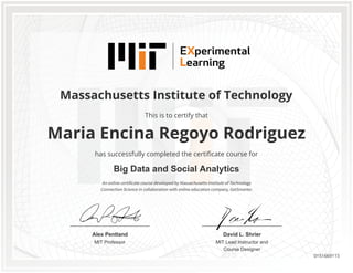 MIT Professor
Alex Pentland
MIT Lead Instructor and
Course Designer
David L. Shrier
Massachusetts Institute of Technology
Big Data and Social Analytics
Maria Encina Regoyo Rodriguez
This is to certify that
has successfully completed the certificate course for
An online certificate course developed by Massachusetts Institute of Technology
Connection Science in collaboration with online education company, GetSmarter.
0151669115
 