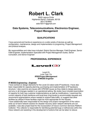 Robert L. Clark
6645 Laguna Circle
Highlands Ranch, Colorado, 80130
303-718-6662
wdw100171@gmail.com
Data Systems, Telecommunications, Electronics Engineer,
Project Management
QUALIFICATIONS
I have personal and hands-on experience on a wide variety of devices as well as
configuration, maintenance, design and implementation to programing, Project Management
and protocol analysis.
My responsibilities and roles have included: District Service Manager, Field Engineer, Senior
Field Engineer, Implementation Specialist with Project Management duties, Senior
Consultant, and Senior Engineer
PROFESSIONAL EXPERIENCE
Level (3)
Lone Tree, Co
IPDE/Project Management
IP/MOSS Engineer
IP MOSS Engineering – Engineer
I have worked on design elements for the Level (3) nation-wide IP backbone. I have also
been responsible for capacity planning, purchasing and implementation of IP backbone
structure. I also examine any issues with CPE/NID issues as they relate to design planning
and any or all changes needed in an operational setting. My duties have included examination
of capacity for both new customer implementations as well as modifications. I examined the
current capacity of both backbone and local loop (ring) levels to accommodate requests and
recommend augmentations where needed to support data traffic; or suggest that other
facilities be utilized if those facilities might be more appropriate for the request.
I have additionally been responsible for the design and project management of the nation-
wide out of band network solution for disaster recovery when network elements are not
available. I was also project lead for the incorporation of Cisco’s Common Services Platform
Collector. This collector is responsible for identifying potential bugs or deficiencies within the
Cisco network and assisting in the development of actions that can be taken to reduce
 