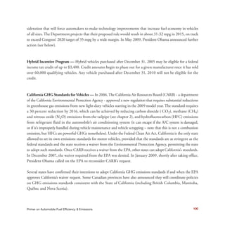 sideration that will force automakers to make technology improvements that increase fuel economy in vehicles
of all sizes. The Department projects that their proposed rule would result in about 31-32 mpg in 2015, on track
to exceed Congress’ 2020 target of 35 mpg by a wide margin. In May 2009, President Obama announced further
action (see below).
Hybrid Incentive Program — Hybrid vehicles purchased after December 31, 2005 may be eligible for a federal
income tax credit of up to $3,400. Credit amounts begin to phase out for a given manufacturer once it has sold
over 60,000 qualifying vehicles. Any vehicle purchased after December 31, 2010 will not be eligible for the
credit.
California GHG Standards for Vehicles — In 2004, The California Air Resources Board (CARB) - a department
of the California Environmental Protection Agency - approved a new regulation that requires substantial reductions
in greenhouse gas emissions from new light-duty vehicles starting in the 2009 model year. The standard requires
a 30 percent reduction by 2016, which can be achieved by reducing carbon dioxide ( CO2), methane (CH4)
and nitrous oxide (N2O) emissions from the tailpipe (see chapter 2), and hydrofluorocarbon (HFC) emissions
from refrigerant fluid in the automobile’s air conditioning system (it can escape if the A/C system is damaged,
or if it’s improperly handled during vehicle maintenance and vehicle scrapping – note that this is not a combustion
emission, but HFCs are powerful GHGs nonetheless). Under the Federal Clean Air Act, California is the only state
allowed to set its own emissions standards for motor vehicles, provided that the standards are as stringent as the
federal standards and the state receives a waiver from the Environmental Protection Agency, permitting the state
to adopt such standards. Once CARB receives a waiver from the EPA, other states can adopt California’s standards.
In December 2007, the waiver required from the EPA was denied. In January 2009, shortly after taking office,
President Obama called on the EPA to reconsider CARB’s request.
Several states have confirmed their intentions to adopt California GHG emissions standards if and when the EPA
approves California’s waiver request. Some Canadian provinces have also announced they will coordinate policies
on GHG emissions standards consistent with the State of California (including British Columbia, Manitoba,
Québec and Nova Scotia).
100Primer on Automobile Fuel Efficiency & Emissions
 