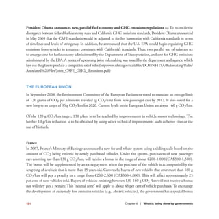101 Chapter 6 | What is being done by governments
President Obama announces new, parallel fuel economy and GHG emissions regulations — To reconcile the
divergence between federal fuel economy rules and California GHG emissions standards, President Obama announced
in May 2009 that the CAFE standards would be adjusted to further harmonize with California standards in terms
of timelines and levels of stringency. In addition, he announced that the U.S. EPA would begin regulating GHG
emissions from vehicles in a manner consistent with California’s standards. Thus, two parallel sets of rules are set
to emerge: one for fuel economy administered by the Department of Transportation, and one for GHG emissions
administered by the EPA. A notice of upcoming joint rulemaking was issued by the department and agency, which
lays out the plan to produce a compatible set of rules (http:www.nhtsa.gov/staticfiles/DOT/NHTSA/Rulemaking/Rules/
Associated%20Files/Joint_CAFE_GHG_ Emissions.pdf)
THE EUROPEAN UNION
In September 2008, the Environment Committee of the European Parliament voted to mandate an average limit
of 120 grams of CO2 per kilometre traveled (g CO2/km) from new passenger cars by 2012. It also voted for a
new long-term target of 95 g CO2/km for 2020. Current levels in the European Union are about 160 g CO2/km.
Of the 120 g CO2/km target, 130 g/km is to be reached by improvements in vehicle motor technology. The
further 10 g/km reduction is to be obtained by using other technical improvements such as better tires or the
use of biofuels.
France
In 2007, France’s Ministry of Ecology announced a new fee and rebate system using a sliding scale based on the
amount of CO2 being emitted by newly purchased vehicles. Under the system, purchasers of new passenger
cars emitting less than 130 g CO2/km, will receive a bonus in the range of about €200-1,000 (CA$300-1,500).
The bonus will be supplemented by an extra payment when the purchase of the vehicle is accompanied by the
scrapping of a vehicle that is more than 15 years old. Conversely, buyers of new vehicles that emit more than 160 g
CO2/km will pay a penalty in a range from €200-2,600 (CA$300-4,000). This will affect approximately 25
per cent of new vehicles sold. Buyers of vehicles emitting between 130-160 g CO2 /km will not receive a bonus
nor will they pay a penalty. This “neutral zone” will apply to about 45 per cent of vehicle purchases. To encourage
the development of extremely low emission vehicles (e.g., electric vehicles), the government has a special bonus
 