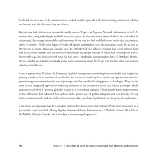 levels did not increase, CO2 emissions have tracked steadily upwards with the increasing number of vehicles
on the road and the distances they are driven.
But just how fuel efficient can automobiles really become? Experts at Argonne National Laboratories in the U.S.
estimate that, using technologies available today or expected in the near future (some of which were identified in
this primer), the average automobile could consume 30 per cent less fuel with little or no loss in size, acceleration,
safety or comfort. With some degree of trade-off against acceleration rates, the reductions could be as deep as
50 per cent or more. Transport Canada’s ecoTECHNOLOGY for Vehicles Program has tested vehicles built
and sold in other markets that use innovative technology and design features to reduce fuel consumption to even
lower levels (e.g., the diesel-powered Audi A2 four door + hatchback, consuming less than 3 L/100km). Hybrid-
electric vehicles are available in Canada today, some consuming about 30-40 per cent less fuel than conventional
vehicles of similar size.
A recent report from McKinsey & Company (a global management consulting firm) concludes that despite the
growing number of cars on the road worldwide, the automotive industry has a significant opportunity to reduce
greenhouse gas emissions from the use of passenger vehicles, much of it using proven technologies. They further
state that an integrated approach to reducing emissions in the automotive sector can reduce passenger vehicle
emissions in 2030 by 47 percent, globally, relative to a ‘do nothing’ scenario. This is mainly due to improvements
in fuel efficiency, but advanced low-carbon fuels, greater use of public transport and eco-friendly driving
habits, and improved road and traffic infrastructure also contribute significantly to the projected reductions.
This echoes an approach that the Canadian Automobile Association and Pollution Probe first announced in a
partnership report entitled, Moving Together Towards a Cleaner Environment – A Healthier Future. We call it an
EcoMobility Plan for Canada, and it involves a three-pronged approach:
105 Chapter 7 | More Can Be Done To Improve Automobile Fuel Efficiency and Emissions
 