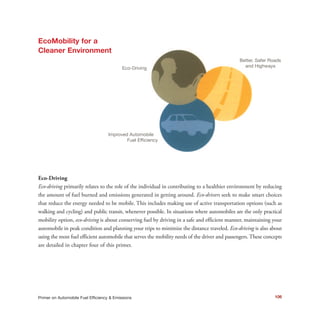 106Primer on Automobile Fuel Efficiency & Emissions
Eco-Driving
Eco-driving primarily relates to the role of the individual in contributing to a healthier environment by reducing
the amount of fuel burned and emissions generated in getting around. Eco-drivers seek to make smart choices
that reduce the energy needed to be mobile. This includes making use of active transportation options (such as
walking and cycling) and public transit, whenever possible. In situations where automobiles are the only practical
mobility option, eco-driving is about conserving fuel by driving in a safe and efficient manner, maintaining your
automobile in peak condition and planning your trips to minimize the distance traveled. Eco-driving is also about
using the most fuel efficient automobile that serves the mobility needs of the driver and passengers. These concepts
are detailed in chapter four of this primer.
Eco-Driving
Improved Automobile ff
Fuel Efficiency
Better, Safer Roads
and Highways
EcoMobility for a
Cleaner Environment
 
