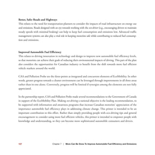107 Chapter 7 | More Can Be Done To Improve Automobile Fuel Efficiency and Emissions
Better, Safer Roads and Highways
This relates to the need for transportation planners to consider the impacts of road infrastructure on energy use
and emissions. Roads designed with an eye towards working with the eco-driver (e.g., encouraging drivers to maintain
steady speeds with minimal braking) can help to keep fuel consumption and emissions low. Advanced traffic
management systems can also play a vital role in keeping motorists safe while contributing to reduced fuel consump-
tion and emissions.
Improved Automobile Fuel Efficiency
This relates to driving innovation in technology and design to improve new automobile fuel efficiency levels,
so that motorists can achieve their goals of reducing their environmental impacts of driving. This part of the plan
also considers the opportunities for Canadian industry to benefit from the shift towards more fuel efficient
vehicle markets around the world.
CAA and Pollution Probe see the three-points as integrated and concurrent elements of EcoMobility. In other
words, greater progress towards a cleaner environment can be leveraged through improvements in all three areas
rather than in one alone. Conversely, progress will be limited if synergies among the elements are not fully
appreciated.
In the partnership report, CAA and Pollution Probe made several recommendations to the Government of Canada
in support of the EcoMobility Plan. Making eco-driving a national objective is the leading recommendation, to
be supported with information and awareness programs that increase Canadian motorists’ appreciation of the
importance automobile fuel efficiency plays in addressing climate change. This primer is intended to be an
important contribution to this effort. Rather than simply providing people with eco-driving tips and general
encouragement to consider using more fuel efficient vehicles, this primer is intended to empower people with
knowledge and understanding, so they can become more sophisticated automobile consumers and drivers.
 