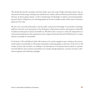 This should also benefit automakers and their dealers, given the range of high-technology options that are
announced as forthcoming, including more hybrid-electric vehicles, advanced diesel-powered vehicles, vehicles
that have an electric plug-in option, as well as a broad range of technologies to improve conventional gasoline-
powered vehicles. Selling these new technology platforms into the Canadian market will be easier if consumers
appreciate their value.
We also seek to provide policymakers and the public with general knowledge of automobile technology,
sufficient to become active participants in the development of government policies and programs to help shift
Canadians towards greener, cleaner automobile use. We believe this is necessary to realize the improvements in
environmental performance that organizations such as Argonne National Labs and the McKinsey & Co. report
indicate are possible for automobiles.
In the future, CAA and Pollution Probe will continue to be actively engaged in issues relating to the environ-
mental impacts of automobile use. We remain committed to achieving progress on this issue. To this end, we will
conduct research and contribute our findings to the development of sound government policies to promote
more fuel efficient, lower emission automobile use in Canada, through regulations, economic incentives, infor-
mation programs and marketing campaigns.
108Primer on Automobile Fuel Efficiency & Emissions
 