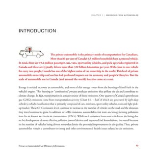 INTRODUCTION
The private automobile is the primary mode of transportation for Canadians.
More than 80 per cent of Canada’s 9.3 million households have a personal vehicle.
In total, there are 19.2 million passenger cars, vans, sport utility vehicles, and pick up trucks registered in
Canada and these are typically driven more than 332 billion kilometres per year. With close to one vehicle
for every two people, Canada has one of the highest ratios of car ownership in the world. This level of private
automobile ownership and use has had profound impacts on the economy and people’s lifestyles. But the
scale of automobile use in Canada (and around the world) has also come at a cost.
Energy is needed to power an automobile, and most of this energy comes from the burning of fossil fuels in the
vehicle’s engine. This burning or “combustion” process produces emissions that pollute the air and contribute to
climate change. In fact, transportation is a major source of these emissions. One-quarter of Canada’s greenhouse
gas (GHG) emissions come from transportation activity (Chart 1-1) – half of which are generated by light-duty
vehicles (a vehicle classification that is primarily composed of cars, minivans, sport-utility vehicles, vans and light pick-
up trucks). These GHG emission levels continue to increase as the number of vehicles on the road and the distances
they travel continue to grow. In addition to GHG emissions, automobiles emit toxic and smog-forming pollutants
into the air known as criteria air contaminants (CACs). While such emissions from new vehicles are declining due
to the development of more effective pollution control devices and improved fuel formulations, the overall increase
in the number of vehicles being driven somewhat limits the potential improvements in air quality. Thus, private
automobiles remain a contributor to smog and other environmental health issues related to air emissions.
CHAPTER 1 | EMISSIONS FROM AUTOMOBILES
10Primer on Automobile Fuel Efficiency & Emissions
 
