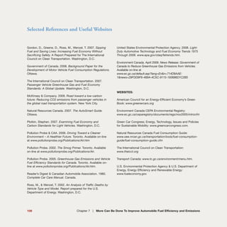 Selected References and Useful Websites
109 Chapter 7 | More Can Be Done To Improve Automobile Fuel Efficiency and Emissions
Gordon, D., Greene, D., Ross, M., Wenzel, T. 2007. Sipping
Fuel and Saving Lives: Increasing Fuel Economy Without
Sacrificing Safety. A Report Prepared for The International
Council on Clean Transportation. Washington, D.C.
Government of Canada. 2008. Background Paper for the
Development of Motor Vehicle Fuel Consumption Regulations.
Ottawa.
The International Council on Clean Transportation. 2007.
Passenger Vehicle Greenhouse Gas and Fuel Economy
Standards: A Global Update. Washington, D.C.
McKinsey & Company. 2009. Road toward a low-carbon
future: Reducing CO2 emissions from passenger vehicles in
the global road transportation system. New York City.
Natural Resources Canada. 2007. The AutoSmart Guide.
Ottawa.
Plotkin, Stephen. 2007. Examining Fuel Economy and
Carbon Standards for Light Vehicles. Washington, D.C.
Pollution Probe & CAA. 2006. Driving Toward a Cleaner
Environment – A Healthier Future. Toronto. Available on-line
at www.pollutionprobe.org/Publications/Air.htm
Pollution Probe. 2002. The Smog Primer. Toronto. Available
on-line at www.pollutionprobe.org/Publications/Air.
Pollution Probe. 2005. Greenhouse Gas Emissions and Vehicle
Fuel Efficiency Standards for Canada. Toronto. Available on-
line at www.pollutionprobe.org/Publications/Air.htm.
Reader’s Digest & Canadian Automobile Association. 1980.
Complete Car Care Manual. Canada.
Ross, M., & Wenzel, T. 2002. An Analysis of Traffic Deaths by
Vehicle Type and Model. Report prepared for the U.S.
Department of Energy. Washington, D.C.
United States Environmental Protection Agency. 2008. Light-
Duty Automotive Technology and Fuel Economy Trends 1975
Through 2008. www.epa.gov/otaq/fetrends.htm.
Environment Canada. April 2009. News Release: Government of
Canada to Reduce Greenhouse Gas Emissions from Vehicles.
Available on-line at
www.ec.gc.ca/default.asp?lang=En&n=714D9AAE-
1&news=29FDD9F6-489A-4C5C-9115-193686D1C2B5
WEBSITES:
American Council for an Energy-Efficient Economy’s Green
Book: www.greenercars.org
Environment Canada CEPA Environmental Registry:
www.ec.gc.ca/ceparegistry/documents/regs/nox2005/introcfm
Green Car Congress; Energy, Technology, Issues and Policies
for Sustainable Mobility: www.greencarcongress.com.
Natural Resources Canada Fuel Consumption Guide:
www.oee.nrcan.gc.ca/transportation/tools/fuel-consumption-
guide/fuel-consumption-guide.cfm
The International Council on Clean Transportation:
www.theicct.org
Transport Canada: www.tc.gc.ca/environment/menu.htm.
U.S. Environmental Protection Agency & U.S. Department of
Energy, Energy Efficiency and Renewable Energy:
www.fueleconomy.gov.
 