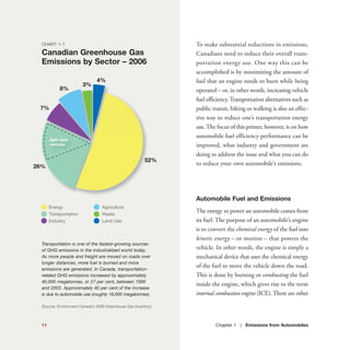 To make substantial reductions in emissions,
Canadians need to reduce their overall trans-
portation energy use. One way this can be
accomplished is by minimizing the amount of
fuel that an engine needs to burn while being
operated – or, in other words, increasing vehicle
fuel efficiency.Transportation alternatives such as
public transit, biking or walking is also an effec-
tive way to reduce one’s transportation energy
use.The focus of this primer, however, is on how
automobile fuel efficiency performance can be
improved, what industry and government are
doing to address the issue and what you can do
to reduce your own automobile’s emissions.
Automobile Fuel and Emissions
The energy to power an automobile comes from
its fuel. The purpose of an automobile’s engine
is to convert the chemical energy of the fuel into
kinetic energy – or motion – that powers the
vehicle. In other words, the engine is simply a
mechanical device that uses the chemical energy
of the fuel to move the vehicle down the road.
This is done by burning or combusting the fuel
inside the engine, which gives rise to the term
internal combustion engine (ICE).There are other
Chapter 1 | Emissions from Automobiles11
CHART 1-1
Canadian Greenhouse Gas
Emissions by Sector – 2006
Transportation is one of the fastest-growing sources
of GHG emissions in the industrialized world today.
As more people and freight are moved on roads over
longer distances, more fuel is burned and more
emissions are generated. In Canada, transportation-
related GHG emissions increased by approximately
40,000 megatonnes, or 27 per cent, between 1990
and 2003. Approximately 40 per cent of the increase
is due to automobile use (roughly 16,000 megatonnes).
(Source: Environment Canada’s 2006 Greenhouse Gas Inventory)
Energy
Transportation
Industry
Agriculture
Waste
Land Use
52%
4%
3%
8%
7%
26%
light-duty
vehicles
 