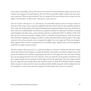 12
ways to power automobiles, such as with electric motors, but the internal combustion engine is by far the most
common way to generate the required power. The more fuel an automobile’s engine consumes, the more emis-
sions it generates. What are these emissions? They are composed of the same elements that are drawn into the
engine in the first place. In other words, “what goes in, must come out”.
First let’s examine “what goes in” (i.e., fuel and air). An automobile requires a source of energy to power its
movement. This energy is most commonly supplied by fuels derived from crude oil, such as gasoline and diesel.
Since crude oil is the by-product of decomposed biological matter deposited millions of years ago, fuels derived
from crude oil are called fossil fuels. Fossil fuels such as gasoline and diesel are made up of molecules containing
mostly hydrogen and carbon atoms, and are therefore referred to as hydrocarbons (HC). In addition to HC, fossil
fuels may also contain some amount of sulphur, which is a naturally occurring element in crude oil and many
other fossil fuels, including coal. Oxygen is needed to combust the hydrocarbons inside the engine. This oxygen
is present in the air that surrounds us (air is composed of roughly 21 per cent oxygen and 78 per cent nitrogen).
Both oxygen and fuel are drawn or pumped into the automobile’s engine. Together, they are the key ingredients
needed for the engine to generate power.
Now let’s examine “what comes out” (i.e., combustion products or emissions). Fuel from the fuel tank is mixed
with air that is drawn into the engine to combust the fuel (this is discussed in more detail in chapter two). In the
process of combustion, the molecules comprising the fuel and air in the engine react with each other, releasing
heat and rearranging themselves into new molecules. These new molecules are the products of combustion, and
they comprise the gases that are pumped out of the engine and into the exhaust pipe. The stream of gases emitted
from the engine then pass through exhaust after-treatment systems, in which the combustion products undergo
further reactions (to reduce levels of certain air pollutants) before finally exiting the vehicle’s tailpipe back into
the atmosphere. It is the various chemical components of this exhaust that we refer to as emissions.
Primer on Automobile Fuel Efficiency & Emissions
 