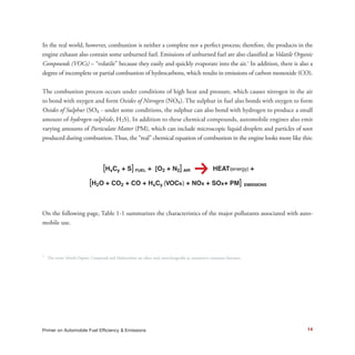 In the real world, however, combustion is neither a complete nor a perfect process; therefore, the products in the
engine exhaust also contain some unburned fuel. Emissions of unburned fuel are also classified as Volatile Organic
Compounds (VOCs) – “volatile” because they easily and quickly evaporate into the air.1
In addition, there is also a
degree of incomplete or partial combustion of hydrocarbons, which results in emissions of carbon monoxide (CO).
The combustion process occurs under conditions of high heat and pressure, which causes nitrogen in the air
to bond with oxygen and form Oxides of Nitrogen (NOx). The sulphur in fuel also bonds with oxygen to form
Oxides of Sulphur (SOx - under some conditions, the sulphur can also bond with hydrogen to produce a small
amount of hydrogen sulphide, H2S). In addition to these chemical compounds, automobile engines also emit
varying amounts of Particulate Matter (PM), which can include microscopic liquid droplets and particles of soot
produced during combustion. Thus, the “real” chemical equation of combustion in the engine looks more like this:
[HxCy + S]FUEL + [O2 + N2]AIR
k HEATENERGY TO POWER ENGINES +
[H20 + CO2 + CO + VOCs(HxCy) + NOx + SOx + PM] EMISSIONS
On the following page, Table 1-1 summarizes the characteristics of the major pollutants associated with auto-
mobile use.
1
The terms Volatile Organic Compounds and Hydrocarbons are often used interchangeably in automotive emissions literature.
14Primer on Automobile Fuel Efficiency & Emissions
 