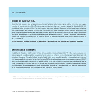 18Primer on Automobile Fuel Efficiency & Emissions
TABLE 1-1, CONTINUED
OXIDES OF SULPHUR (SOx)
Under the high pressure and temperature conditions of a typical automobile engine, sulphur in the fuel and oxygen
from the air combine to form SOx. The chemical arrangement of primary concern is sulphur dioxide (SO2). SO2
contributes to the formation of fine PM and therefore is a smog pollutant. Exposure to SO2 leads to eye irritations,
shortness of breath, and impaired lung function. Combining with water molecules to form sulphuric acid, SO2 is one
of the more persistent pollutants and is a major source of acid rain, acid snow, and acid fog that impact ecosystems
and urban environments. SOx can also interfere with the proper functioning of a vehicle’s emissions after-treatment
system (i.e., catalytic converter) and, as a result, reduce its ability to decrease other harmful emissions such as
HC, CO and NOx.
In 2006, light-duty vehicles accounted for less than 0.1 per cent of the total national SOx emissions in Canada.
OTHER ENGINE EMISSIONS
In addition to the above list, there are various other possible emissions to consider. Over the years, various chem-
ical compounds have been added to gasoline by oil refiners to enhance combustion properties and comply with
emissions standards. Examples include tetraethyl lead, which when added to gasoline increases its octane number2
(i.e., leaded gasoline), and methyl tertiary butyl ether (MTBE) and methylcyclopentadienyl manganese tricarbonyl (MMT),
which reduces incomplete combustion by adding oxygen to the fuel formulation. Additives such as these can end up
in the combustion products in one form or another and emitted to the atmosphere. These substances can be toxic
to human health or otherwise harmful to the environment. However, in Canada and the U.S, lead has been banned
as an additive for gasoline in light-duty vehicles and the use of MMT is limited.
2
A fuel’s octane number is a measure of its resistance to “knocking”, a detonation that occurs in the engine when some of the fuel ignites prematurely, causing the fuel
to burn too quickly. The higher this number, the less susceptible the fuel is to “knocking”.
 