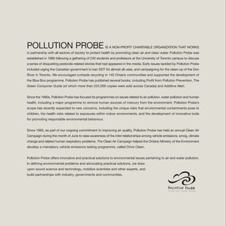 POLLUTION PROBE IS A NON-PROFIT CHARITABLE ORGANIZATION THAT WORKS
in partnership with all sectors of society to protect health by promoting clean air and clean water. Pollution Probe was
established in 1969 following a gathering of 240 students and professors at the University of Toronto campus to discuss
a series of disquieting pesticide-related stories that had appeared in the media. Early issues tackled by Pollution Probe
included urging the Canadian government to ban DDT for almost all uses, and campaigning for the clean-up of the Don
River in Toronto. We encouraged curbside recycling in 140 Ontario communities and supported the development of
the Blue Box programme. Pollution Probe has published several books, including Profit from Pollution Prevention, The
Green Consumer Guide (of which more than 225,000 copies were sold across Canada) and Additive Alert.
Since the 1990s, Pollution Probe has focused its programmes on issues related to air pollution, water pollution and human
health, including a major programme to remove human sources of mercury from the environment. Pollution Probe’s
scope has recently expanded to new concerns, including the unique risks that environmental contaminants pose to
children, the health risks related to exposures within indoor environments, and the development of innovative tools
for promoting responsible environmental behaviour.
Since 1993, as part of our ongoing commitment to improving air quality, Pollution Probe has held an annual Clean Air
Campaign during the month of June to raise awareness of the inter-relationships among vehicle emissions, smog, climate
change and related human respiratory problems. The Clean Air Campaign helped the Ontario Ministry of the Environment
develop a mandatory vehicle emissions testing programme, called Drive Clean.
Pollution Probe offers innovative and practical solutions to environmental issues pertaining to air and water pollution.
In defining environmental problems and advocating practical solutions, we draw
upon sound science and technology, mobilize scientists and other experts, and
build partnerships with industry, governments and communities.
 