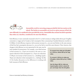 N
Automobiles work by converting energy provided by fuel into motion at the
wheels. The further an automobile can travel on a given amount of fuel, the
more efficiently it is considered to have provided this service. Automobiles that consume less fuel in operation
than others are, therefore, considered to be more fuel efficient.
Fuel efficiency is most commonly measured in the U.S. as fuel economy or mileage (miles driven per US gallon
consumed, or mpg) and in Canada as fuel consumption (litres consumed per hundred kilometres traveled, or
L/100km). As fuel efficiency improves, fuel economy increases (i.e., you can travel farther on the same amount
of fuel) but fuel consumption decreases (i.e. you use less fuel to travel the same distance). Note, however, that
changes in fuel efficiency are not represented in the same way for
each standard of measurement. For example, a one-third increase
in fuel economy (i.e., 33 per cent increase) is the same as a one-
quarter reduction in fuel consumption (i.e., 25 per cent reduction).
A 100 per cent increase in fuel economy (i.e., a doubling) equals a
50 per cent reduction in fuel consumption (i.e., a halving). See Box
2-1 for further discussion on the differences in working with
both measures of fuel efficiency.
To convert from miles per US gallon
to L/100 km, divide 235 by the mpg
value.
To convert L/100 km to miles per
US-gallon, divide 235 by the L/100km
value.
Use the figure 282 for miles per
imperial gallon which is about 20
per cent larger than the US gallon.
CHAPTER 2 | AUTOMOBILE ENERGY USE, EFFICIENCY AND EMISSIONS EXPLAINED
24Primer on Automobile Fuel Efficiency & Emissions
 