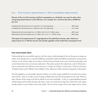 How Automobiles Work
Understanding how automobiles operate is the first step in understanding the factors that govern energy use
within. Even though there is a myriad of different automobile models with different performance characteristics
and uses on the market today, most modern vehicles function based on the same mechanical principles and
can be broken down into several main subsystems. This primer presents five subsystems, each of which play a
role in automobile fuel efficiency and emissions: 1) Engine & Exhaust 2) Drivetrain 3) Electrical System
4) Body & Frame and 5) Wheels, Tires & Brakes. These subsystems will be referred to frequently in this primer.
The fuel supplied to an automobile represents 100 per cent of the energy available for conversion into motion
at the wheels – there is no other source of energy available other than the fuel pumped into the tank. However,
only a fraction of the energy in the fuel is utilized to move the automobile – in fact, in a typical gasoline-powered
vehicle being used for urban driving, only about 13 per cent of the fuel energy that is delivered to the engine
actually makes it to the wheels to move the vehicle. The rest of the energy is lost in the engine and at various
BOX 2-1 Fuel economy improvements vs. fuel consumption improvements
Because of the way fuel economy and fuel consumption are calculated, care must be taken when
interpreting improvements in fuel efficiency. For example, for a motorist that drives 20,000 km
per year:
Increasing the fuel economy by 5 mpg from 15 to 20 mpg saves . . . . . . . . . . . . . . . . . . . . . . . . . . . . 788 L/year
Increasing the fuel economy by 5 mpg from 25 to 30 mpg saves . . . . . . . . . . . . . . . . . . . . . . . . . . . . 315 L/year
Reducing the fuel consumption by 3 L/100km from 8 to 5 L/100km saves . . . . . . . . . . . . . . . . . . 600 L/year
Reducing the fuel consumption by 3 L/100km from 14 to 11 L/100km saves . . . . . . . . . . . . . . . . 600 L/year
The impact of an improvement of 1 mpg depends on the initial fuel economy value, whereas an
improvement of 1 L/100 km has the same benefit regardless of the initial fuel consumption level.
25 Chapter 2 | Automobile Energy Use, Efficiency and Emissions Explained
 