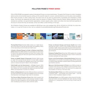 POLLUTION PROBE’S PRIMER SERIES
POLLUTION PROBE has prepared a series of educational Primers on environmental topics. The goal of the Primers is to inform Canadians
about current environmental issues by setting out the scientific basis for concern, potential solutions and the policy tools available.
Each Primer focuses on what is being done, and what more can be done by governments, businesses and individuals on these
issues. The Primers are researched and written under the direction of Pollution Probe’s Executive Director. Before publication they are
reviewed by scientists, non-governmental organizations, industry experts, policy makers and others who have technical expertise on
the issue to ensure that they are factually correct and reflect current thinking on the topic.
All of Pollution Probe’s Primers are available for $20.00 per copy, plus postage (Cdn. $2.50, US $4.50, Int. $10.50). For more infor-
mation, or to see the Primers on-line, visit our website at www.pollutionprobe.org/Publications/Primers.htm.
The Acid Rain Primer (October 2006) contains an in-depth discus-
sion of the science of acid rain and the policy and regulatory history
of this fascinating environmental and health issue.
A Guide to Climate Change for Small- to Medium-sized Enter-
prises (September 2006) explains how businesses can take action
to reduce their greenhouse gases and lower their energy costs,
as well as managing the risks and opportunities associated with
climate change.
Primer on Volatile Organic Compounds (October 2005) focuses
on major VOC sources that are harmful to human health, explains
how they are controlled and highlights government and industry
action to reduce the level of VOCs in the atmosphere.
Child Health and the Environment – A Primer (August 2005)
provides an introduction to what makes children healthy, explains
why children are more vulnerable than adults and examines health
effects and exposures of concern for children.
Primer on Bioproducts (November 2004) provides an overview of
the ways bioproducts are made and highlights some of the issues
that bioproduct technologies might raise for Canadians.
The Source Water Protection Primer (May 2004) explains the
water cycle, identifies threats to water sources, focuses on water-
sheds as the ideal management unit and identifies steps to consider
when developing local source water protection plans.
Primer on Climate Change and Human Health (April 2004)
describes the ways in which a more variable climate may impact
Canadians’ health, reviews actions taken by governments and indus-
tries, and examines what individuals can do to reduce greenhouse
gas emissions.
Emissions Trading Primer (November 2003) explains the concepts
behind emissions trading, describes the ways in which it works and
provides examples and case studies.
Primer on the Technologies of Renewable Energy (September
2003) explains the concept of renewable energy and the rationale
for shifting energy generation towards cleaner and less greenhouse
gas-intensive sources.
Mercury in the Environment: A Primer (June 2003) provides an
overview of the mercury cycle, releases to the environment, trans-
portation and deposition around the world and the uptake and
accumulation of mercury in the food chain.
The Drinking Water Primer (June 2002) examines the two sources
of drinking water — groundwater and surface water — and the
extent to which Canadians depend on them.
The Smog Primer (June 2002) explains what smog and the pollu-
tants that create it are and highlights the major sources of these
pollutants (i.e., transportation and the burning of fossil fuels for
energy).
 