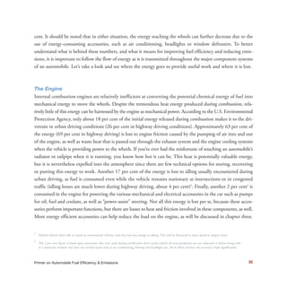 32Primer on Automobile Fuel Efficiency & Emissions
cent. It should be noted that in either situation, the energy reaching the wheels can further decrease due to the
use of energy-consuming accessories, such as air conditioning, headlights or window defrosters. To better
understand what is behind these numbers, and what it means for improving fuel efficiency and reducing emis-
sions, it is important to follow the flow of energy as it is transmitted throughout the major component systems
of an automobile. Let’s take a look and see where the energy goes to provide useful work and where it is lost.
The Engine
Internal combustion engines are relatively inefficient at converting the potential chemical energy of fuel into
mechanical energy to move the wheels. Despite the tremendous heat energy produced during combustion, rela-
tively little of this energy can be harnessed by the engine as mechanical power. According to the U.S. Environmental
Protection Agency, only about 18 per cent of the initial energy released during combustion makes it to the dri-
vetrain in urban driving conditions (26 per cent in highway driving conditions). Approximately 63 per cent of
the energy (69 per cent in highway driving) is lost to engine friction caused by the pumping of air into and out
of the engine, as well as waste heat that is passed out through the exhaust system and the engine cooling systems
when the vehicle is providing power to the wheels. If you’ve ever had the misfortune of touching an automobile’s
radiator or tailpipe when it is running, you know how hot it can be. This heat is potentially valuable energy,
but it is nevertheless expelled into the atmosphere since there are few technical options for storing, recovering
or putting this energy to work. Another 17 per cent of the energy is lost to idling usually encountered during
urban driving, as fuel is consumed even while the vehicle remains stationary at intersections or in congested
traffic (idling losses are much lower during highway driving, about 4 per cent)3
. Finally, another 2 per cent4
is
consumed in the engine for powering the various mechanical and electrical accessories in the car such as pumps
for oil, fuel and coolant, as well as “power-assist” steering. Not all this energy is lost per se, because these acces-
sories perform important functions, but there are losses to heat and friction involved in these components, as well.
More energy efficient accessories can help reduce the load on the engine, as will be discussed in chapter three.
3
Hybrid vehicles don’t idle as much as conventional vehicles, and thus lose less energy to idling. This will be discussed in more detail in chapter three.
4
The 2 per cent figure is based upon accessories that were used during certification drive cycles (which all mass produced cars are subjected to before being sold
in a particular market) and does not include loads such as air conditioning, heating and headlight use, all of which increase the accessory loads significantly.
 